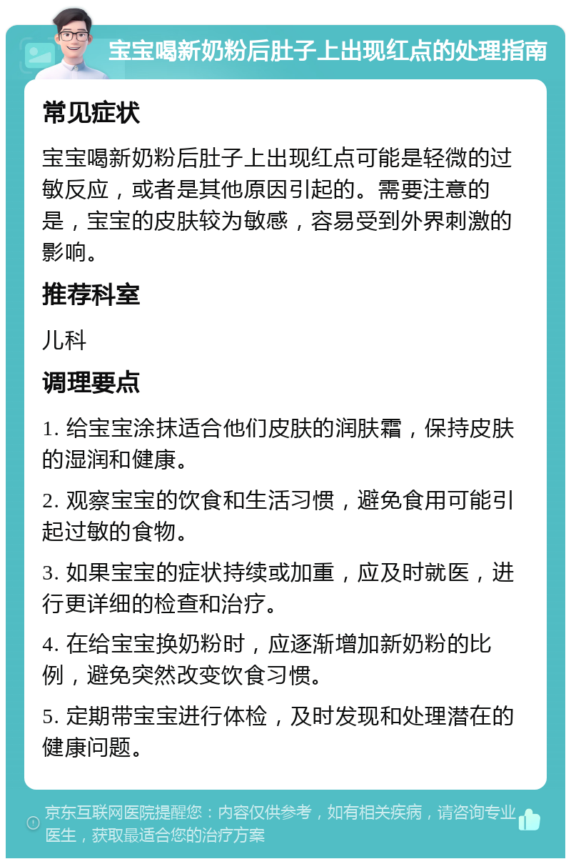 宝宝喝新奶粉后肚子上出现红点的处理指南 常见症状 宝宝喝新奶粉后肚子上出现红点可能是轻微的过敏反应，或者是其他原因引起的。需要注意的是，宝宝的皮肤较为敏感，容易受到外界刺激的影响。 推荐科室 儿科 调理要点 1. 给宝宝涂抹适合他们皮肤的润肤霜，保持皮肤的湿润和健康。 2. 观察宝宝的饮食和生活习惯，避免食用可能引起过敏的食物。 3. 如果宝宝的症状持续或加重，应及时就医，进行更详细的检查和治疗。 4. 在给宝宝换奶粉时，应逐渐增加新奶粉的比例，避免突然改变饮食习惯。 5. 定期带宝宝进行体检，及时发现和处理潜在的健康问题。