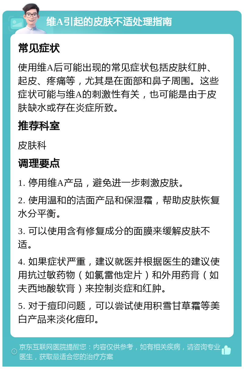 维A引起的皮肤不适处理指南 常见症状 使用维A后可能出现的常见症状包括皮肤红肿、起皮、疼痛等，尤其是在面部和鼻子周围。这些症状可能与维A的刺激性有关，也可能是由于皮肤缺水或存在炎症所致。 推荐科室 皮肤科 调理要点 1. 停用维A产品，避免进一步刺激皮肤。 2. 使用温和的洁面产品和保湿霜，帮助皮肤恢复水分平衡。 3. 可以使用含有修复成分的面膜来缓解皮肤不适。 4. 如果症状严重，建议就医并根据医生的建议使用抗过敏药物（如氯雷他定片）和外用药膏（如夫西地酸软膏）来控制炎症和红肿。 5. 对于痘印问题，可以尝试使用积雪甘草霜等美白产品来淡化痘印。