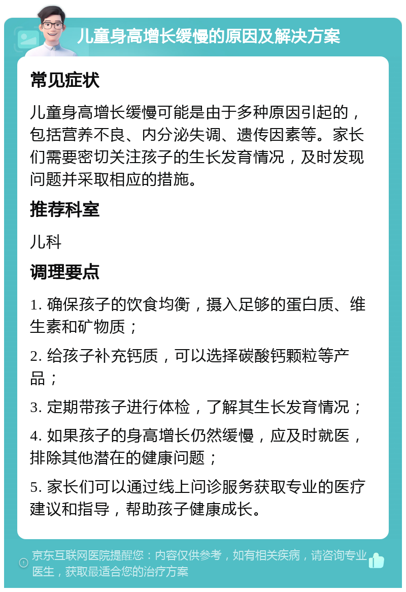 儿童身高增长缓慢的原因及解决方案 常见症状 儿童身高增长缓慢可能是由于多种原因引起的，包括营养不良、内分泌失调、遗传因素等。家长们需要密切关注孩子的生长发育情况，及时发现问题并采取相应的措施。 推荐科室 儿科 调理要点 1. 确保孩子的饮食均衡，摄入足够的蛋白质、维生素和矿物质； 2. 给孩子补充钙质，可以选择碳酸钙颗粒等产品； 3. 定期带孩子进行体检，了解其生长发育情况； 4. 如果孩子的身高增长仍然缓慢，应及时就医，排除其他潜在的健康问题； 5. 家长们可以通过线上问诊服务获取专业的医疗建议和指导，帮助孩子健康成长。