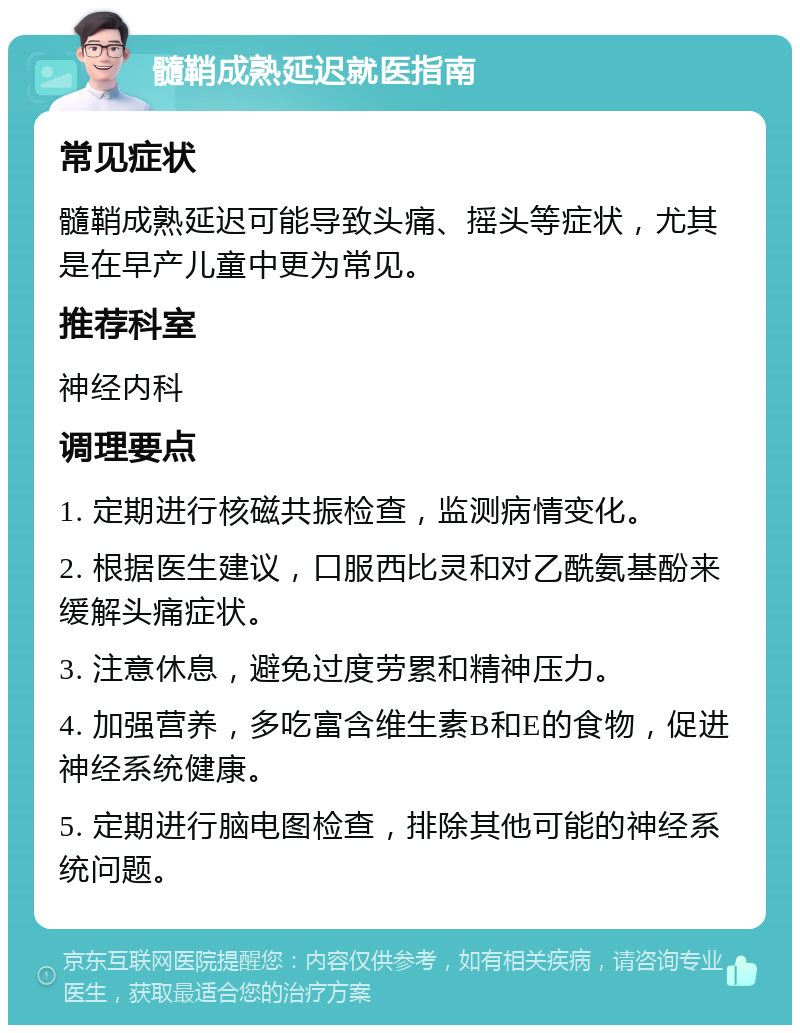 髓鞘成熟延迟就医指南 常见症状 髓鞘成熟延迟可能导致头痛、摇头等症状，尤其是在早产儿童中更为常见。 推荐科室 神经内科 调理要点 1. 定期进行核磁共振检查，监测病情变化。 2. 根据医生建议，口服西比灵和对乙酰氨基酚来缓解头痛症状。 3. 注意休息，避免过度劳累和精神压力。 4. 加强营养，多吃富含维生素B和E的食物，促进神经系统健康。 5. 定期进行脑电图检查，排除其他可能的神经系统问题。