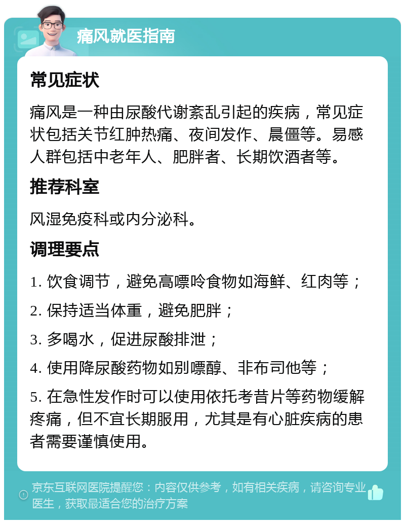 痛风就医指南 常见症状 痛风是一种由尿酸代谢紊乱引起的疾病，常见症状包括关节红肿热痛、夜间发作、晨僵等。易感人群包括中老年人、肥胖者、长期饮酒者等。 推荐科室 风湿免疫科或内分泌科。 调理要点 1. 饮食调节，避免高嘌呤食物如海鲜、红肉等； 2. 保持适当体重，避免肥胖； 3. 多喝水，促进尿酸排泄； 4. 使用降尿酸药物如别嘌醇、非布司他等； 5. 在急性发作时可以使用依托考昔片等药物缓解疼痛，但不宜长期服用，尤其是有心脏疾病的患者需要谨慎使用。