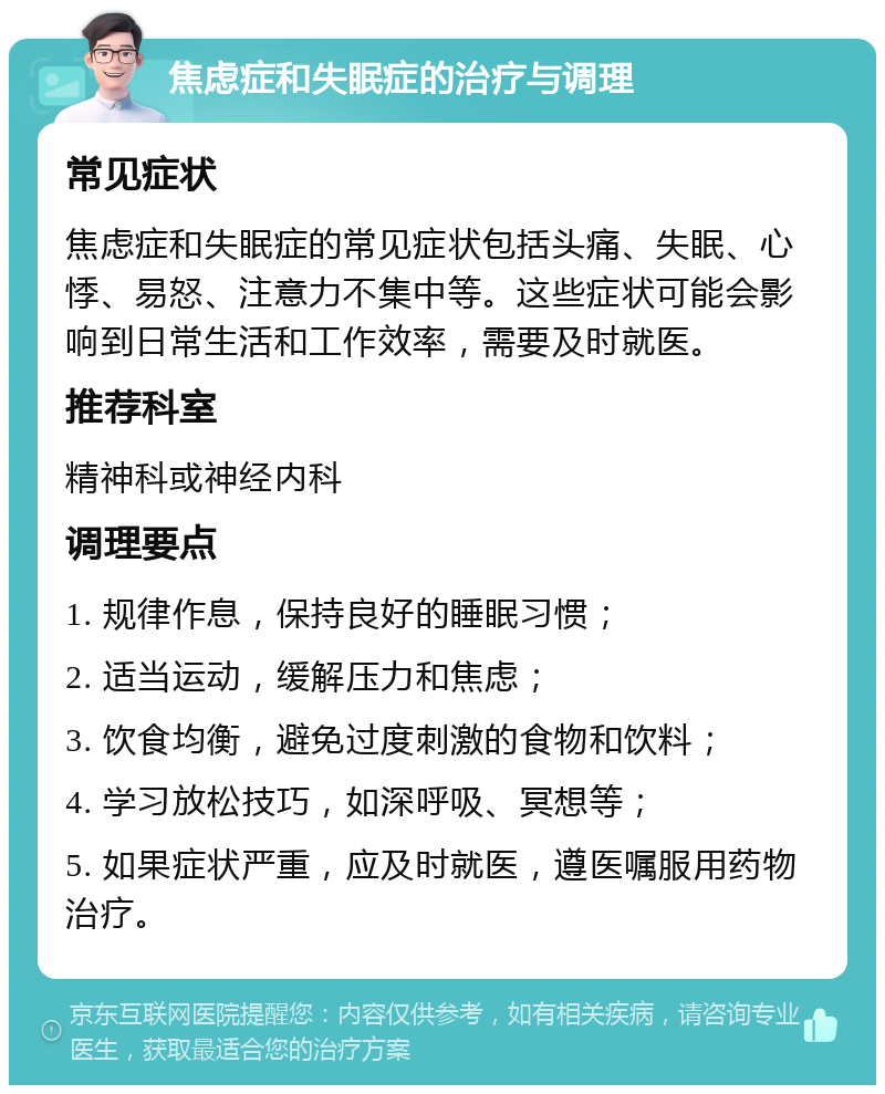 焦虑症和失眠症的治疗与调理 常见症状 焦虑症和失眠症的常见症状包括头痛、失眠、心悸、易怒、注意力不集中等。这些症状可能会影响到日常生活和工作效率，需要及时就医。 推荐科室 精神科或神经内科 调理要点 1. 规律作息，保持良好的睡眠习惯； 2. 适当运动，缓解压力和焦虑； 3. 饮食均衡，避免过度刺激的食物和饮料； 4. 学习放松技巧，如深呼吸、冥想等； 5. 如果症状严重，应及时就医，遵医嘱服用药物治疗。