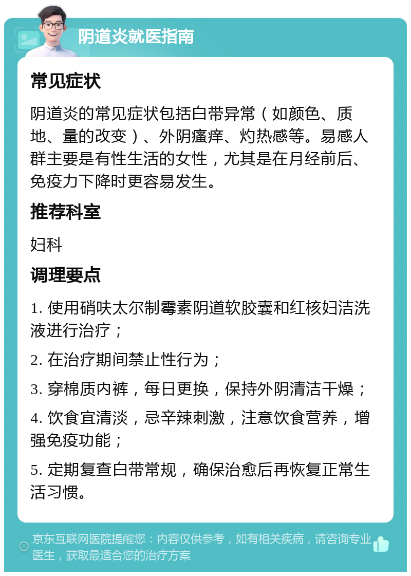 阴道炎就医指南 常见症状 阴道炎的常见症状包括白带异常（如颜色、质地、量的改变）、外阴瘙痒、灼热感等。易感人群主要是有性生活的女性，尤其是在月经前后、免疫力下降时更容易发生。 推荐科室 妇科 调理要点 1. 使用硝呋太尔制霉素阴道软胶囊和红核妇洁洗液进行治疗； 2. 在治疗期间禁止性行为； 3. 穿棉质内裤，每日更换，保持外阴清洁干燥； 4. 饮食宜清淡，忌辛辣刺激，注意饮食营养，增强免疫功能； 5. 定期复查白带常规，确保治愈后再恢复正常生活习惯。