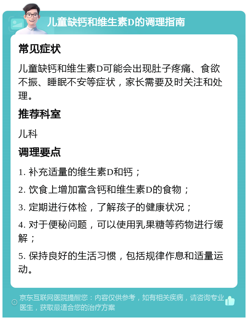 儿童缺钙和维生素D的调理指南 常见症状 儿童缺钙和维生素D可能会出现肚子疼痛、食欲不振、睡眠不安等症状，家长需要及时关注和处理。 推荐科室 儿科 调理要点 1. 补充适量的维生素D和钙； 2. 饮食上增加富含钙和维生素D的食物； 3. 定期进行体检，了解孩子的健康状况； 4. 对于便秘问题，可以使用乳果糖等药物进行缓解； 5. 保持良好的生活习惯，包括规律作息和适量运动。