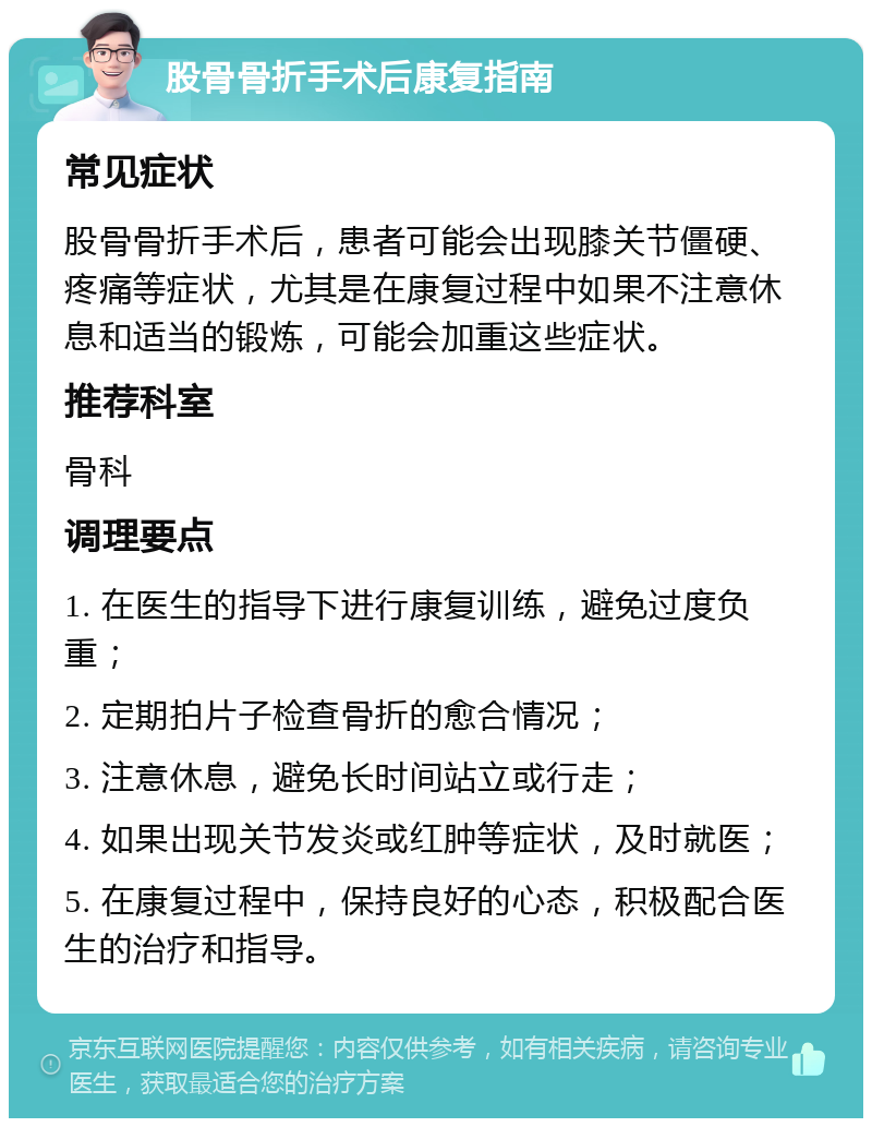 股骨骨折手术后康复指南 常见症状 股骨骨折手术后，患者可能会出现膝关节僵硬、疼痛等症状，尤其是在康复过程中如果不注意休息和适当的锻炼，可能会加重这些症状。 推荐科室 骨科 调理要点 1. 在医生的指导下进行康复训练，避免过度负重； 2. 定期拍片子检查骨折的愈合情况； 3. 注意休息，避免长时间站立或行走； 4. 如果出现关节发炎或红肿等症状，及时就医； 5. 在康复过程中，保持良好的心态，积极配合医生的治疗和指导。