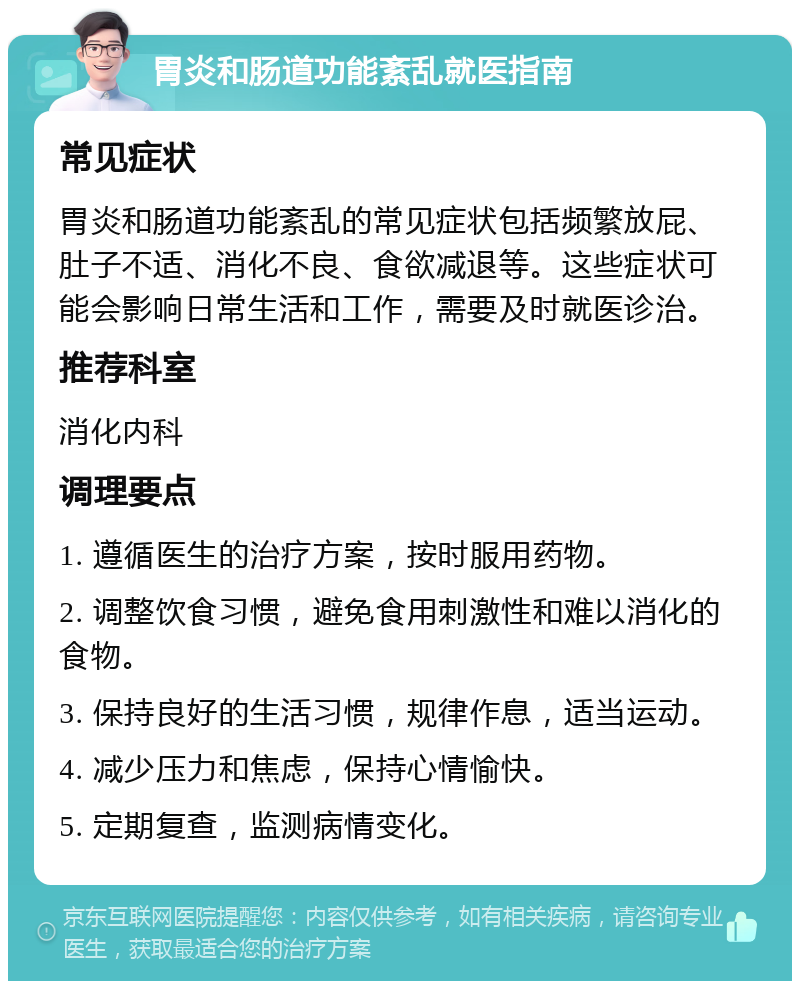 胃炎和肠道功能紊乱就医指南 常见症状 胃炎和肠道功能紊乱的常见症状包括频繁放屁、肚子不适、消化不良、食欲减退等。这些症状可能会影响日常生活和工作，需要及时就医诊治。 推荐科室 消化内科 调理要点 1. 遵循医生的治疗方案，按时服用药物。 2. 调整饮食习惯，避免食用刺激性和难以消化的食物。 3. 保持良好的生活习惯，规律作息，适当运动。 4. 减少压力和焦虑，保持心情愉快。 5. 定期复查，监测病情变化。