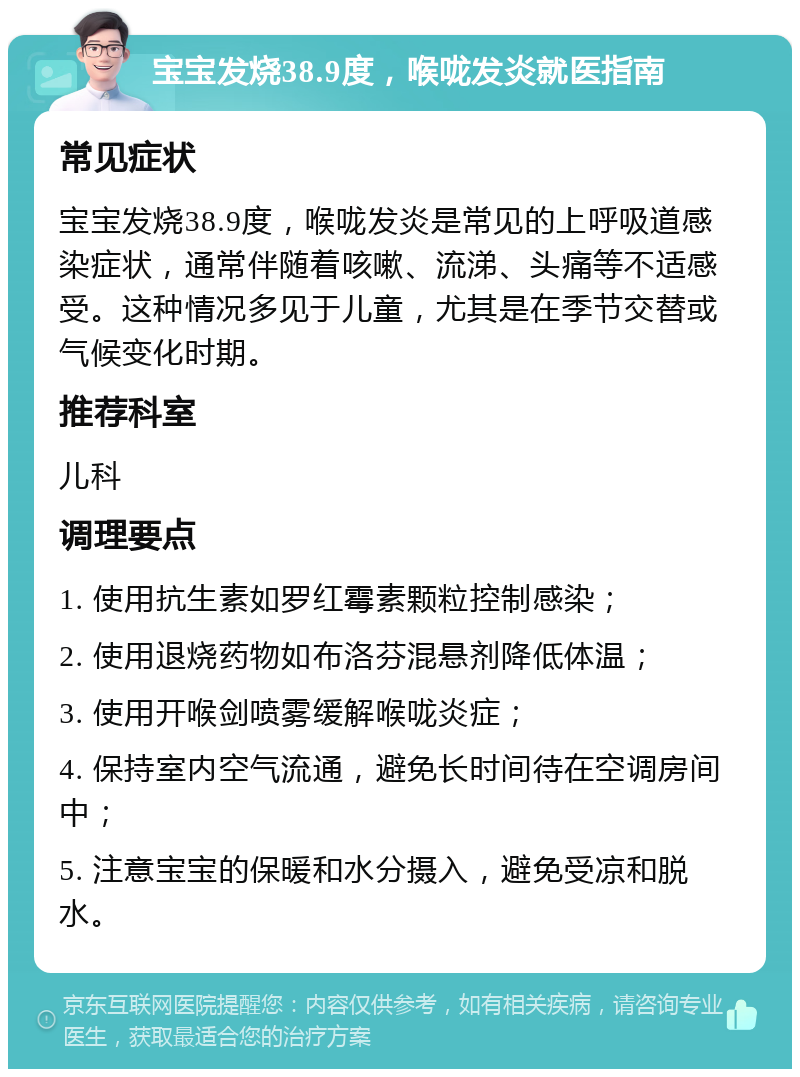 宝宝发烧38.9度，喉咙发炎就医指南 常见症状 宝宝发烧38.9度，喉咙发炎是常见的上呼吸道感染症状，通常伴随着咳嗽、流涕、头痛等不适感受。这种情况多见于儿童，尤其是在季节交替或气候变化时期。 推荐科室 儿科 调理要点 1. 使用抗生素如罗红霉素颗粒控制感染； 2. 使用退烧药物如布洛芬混悬剂降低体温； 3. 使用开喉剑喷雾缓解喉咙炎症； 4. 保持室内空气流通，避免长时间待在空调房间中； 5. 注意宝宝的保暖和水分摄入，避免受凉和脱水。