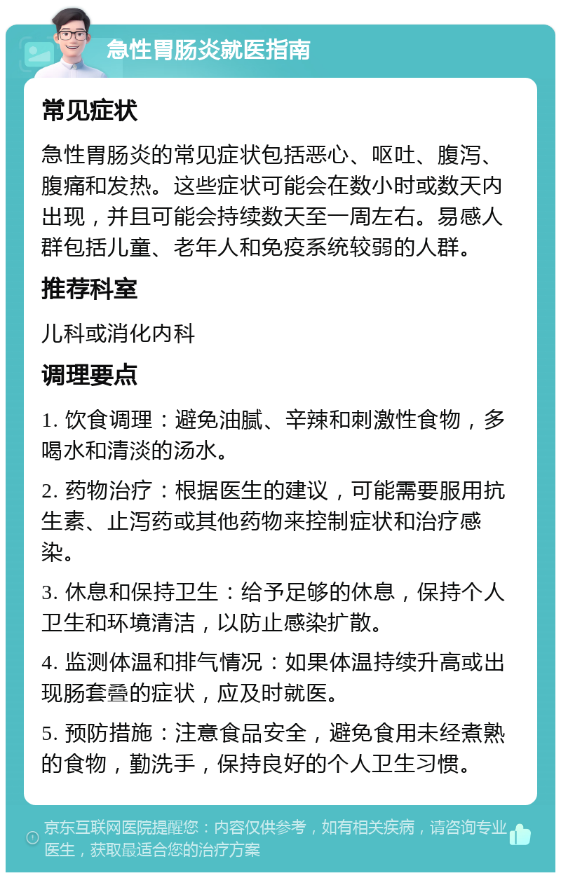 急性胃肠炎就医指南 常见症状 急性胃肠炎的常见症状包括恶心、呕吐、腹泻、腹痛和发热。这些症状可能会在数小时或数天内出现，并且可能会持续数天至一周左右。易感人群包括儿童、老年人和免疫系统较弱的人群。 推荐科室 儿科或消化内科 调理要点 1. 饮食调理：避免油腻、辛辣和刺激性食物，多喝水和清淡的汤水。 2. 药物治疗：根据医生的建议，可能需要服用抗生素、止泻药或其他药物来控制症状和治疗感染。 3. 休息和保持卫生：给予足够的休息，保持个人卫生和环境清洁，以防止感染扩散。 4. 监测体温和排气情况：如果体温持续升高或出现肠套叠的症状，应及时就医。 5. 预防措施：注意食品安全，避免食用未经煮熟的食物，勤洗手，保持良好的个人卫生习惯。