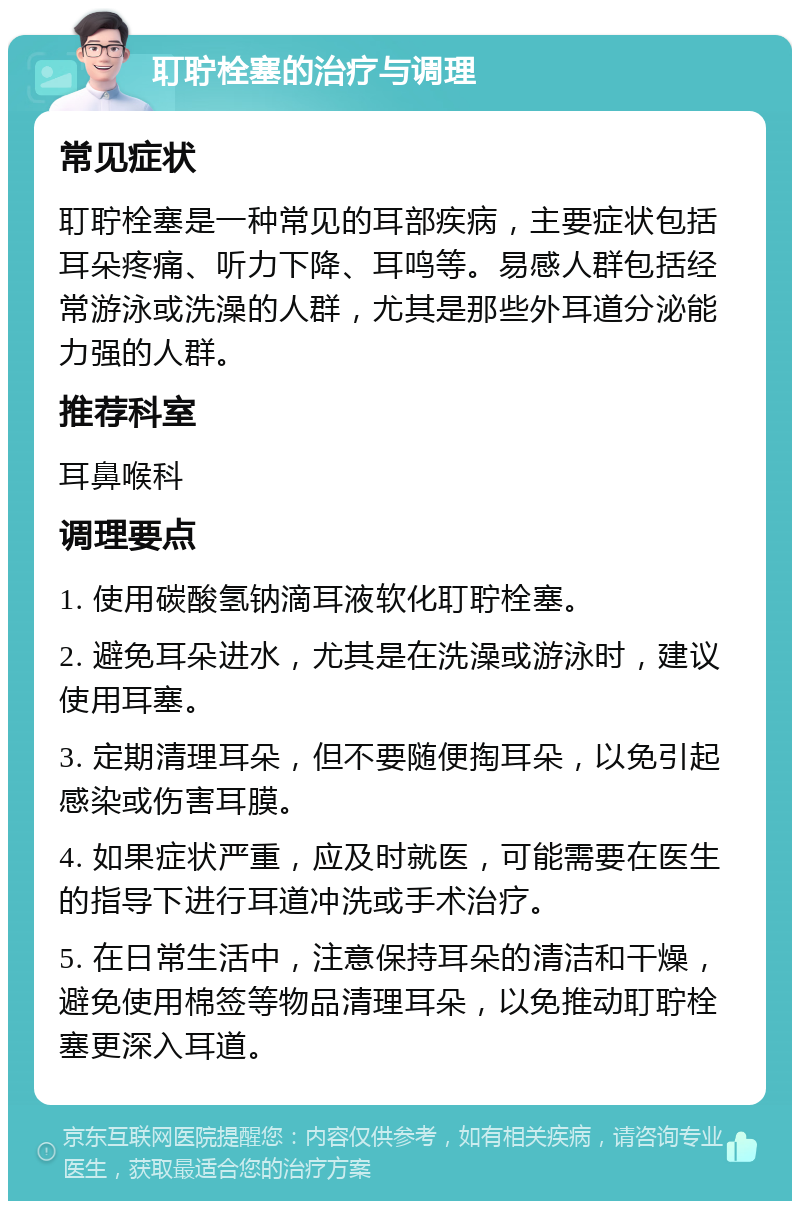 耵聍栓塞的治疗与调理 常见症状 耵聍栓塞是一种常见的耳部疾病，主要症状包括耳朵疼痛、听力下降、耳鸣等。易感人群包括经常游泳或洗澡的人群，尤其是那些外耳道分泌能力强的人群。 推荐科室 耳鼻喉科 调理要点 1. 使用碳酸氢钠滴耳液软化耵聍栓塞。 2. 避免耳朵进水，尤其是在洗澡或游泳时，建议使用耳塞。 3. 定期清理耳朵，但不要随便掏耳朵，以免引起感染或伤害耳膜。 4. 如果症状严重，应及时就医，可能需要在医生的指导下进行耳道冲洗或手术治疗。 5. 在日常生活中，注意保持耳朵的清洁和干燥，避免使用棉签等物品清理耳朵，以免推动耵聍栓塞更深入耳道。