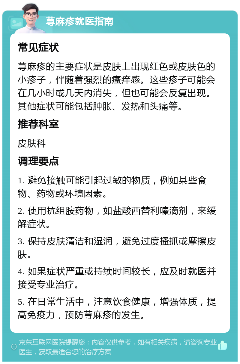 荨麻疹就医指南 常见症状 荨麻疹的主要症状是皮肤上出现红色或皮肤色的小疹子，伴随着强烈的瘙痒感。这些疹子可能会在几小时或几天内消失，但也可能会反复出现。其他症状可能包括肿胀、发热和头痛等。 推荐科室 皮肤科 调理要点 1. 避免接触可能引起过敏的物质，例如某些食物、药物或环境因素。 2. 使用抗组胺药物，如盐酸西替利嗪滴剂，来缓解症状。 3. 保持皮肤清洁和湿润，避免过度搔抓或摩擦皮肤。 4. 如果症状严重或持续时间较长，应及时就医并接受专业治疗。 5. 在日常生活中，注意饮食健康，增强体质，提高免疫力，预防荨麻疹的发生。