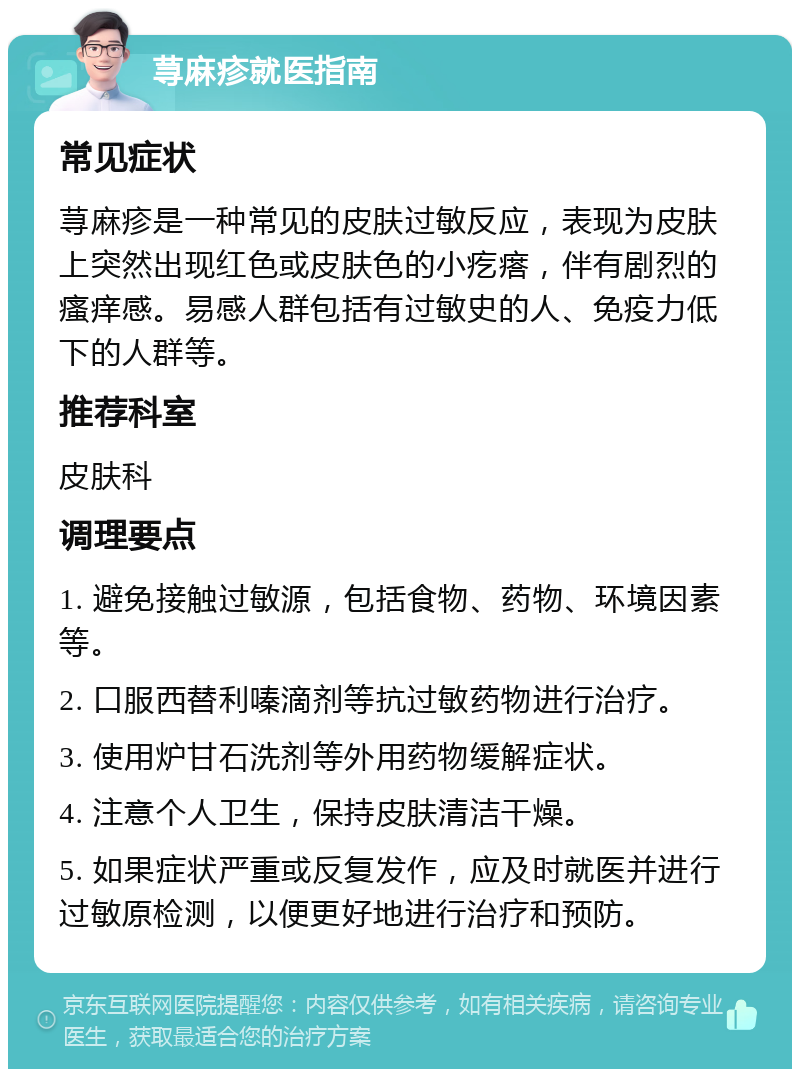 荨麻疹就医指南 常见症状 荨麻疹是一种常见的皮肤过敏反应，表现为皮肤上突然出现红色或皮肤色的小疙瘩，伴有剧烈的瘙痒感。易感人群包括有过敏史的人、免疫力低下的人群等。 推荐科室 皮肤科 调理要点 1. 避免接触过敏源，包括食物、药物、环境因素等。 2. 口服西替利嗪滴剂等抗过敏药物进行治疗。 3. 使用炉甘石洗剂等外用药物缓解症状。 4. 注意个人卫生，保持皮肤清洁干燥。 5. 如果症状严重或反复发作，应及时就医并进行过敏原检测，以便更好地进行治疗和预防。