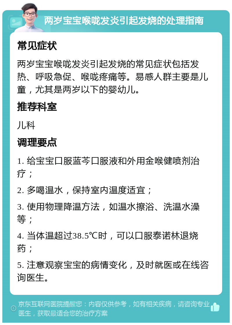 两岁宝宝喉咙发炎引起发烧的处理指南 常见症状 两岁宝宝喉咙发炎引起发烧的常见症状包括发热、呼吸急促、喉咙疼痛等。易感人群主要是儿童，尤其是两岁以下的婴幼儿。 推荐科室 儿科 调理要点 1. 给宝宝口服蓝芩口服液和外用金喉健喷剂治疗； 2. 多喝温水，保持室内温度适宜； 3. 使用物理降温方法，如温水擦浴、洗温水澡等； 4. 当体温超过38.5℃时，可以口服泰诺林退烧药； 5. 注意观察宝宝的病情变化，及时就医或在线咨询医生。