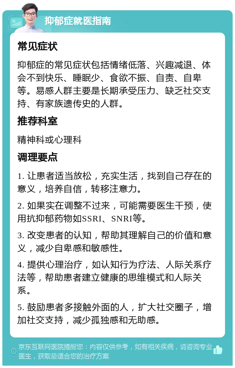 抑郁症就医指南 常见症状 抑郁症的常见症状包括情绪低落、兴趣减退、体会不到快乐、睡眠少、食欲不振、自责、自卑等。易感人群主要是长期承受压力、缺乏社交支持、有家族遗传史的人群。 推荐科室 精神科或心理科 调理要点 1. 让患者适当放松，充实生活，找到自己存在的意义，培养自信，转移注意力。 2. 如果实在调整不过来，可能需要医生干预，使用抗抑郁药物如SSRI、SNRI等。 3. 改变患者的认知，帮助其理解自己的价值和意义，减少自卑感和敏感性。 4. 提供心理治疗，如认知行为疗法、人际关系疗法等，帮助患者建立健康的思维模式和人际关系。 5. 鼓励患者多接触外面的人，扩大社交圈子，增加社交支持，减少孤独感和无助感。