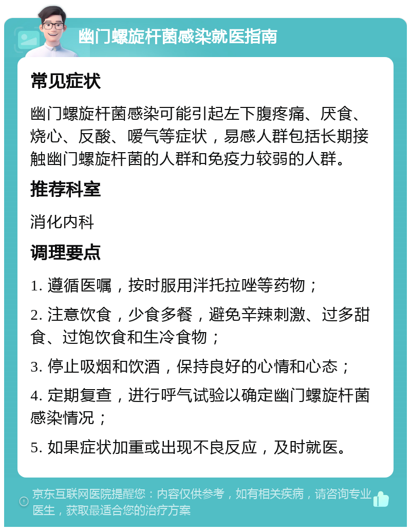 幽门螺旋杆菌感染就医指南 常见症状 幽门螺旋杆菌感染可能引起左下腹疼痛、厌食、烧心、反酸、嗳气等症状，易感人群包括长期接触幽门螺旋杆菌的人群和免疫力较弱的人群。 推荐科室 消化内科 调理要点 1. 遵循医嘱，按时服用泮托拉唑等药物； 2. 注意饮食，少食多餐，避免辛辣刺激、过多甜食、过饱饮食和生冷食物； 3. 停止吸烟和饮酒，保持良好的心情和心态； 4. 定期复查，进行呼气试验以确定幽门螺旋杆菌感染情况； 5. 如果症状加重或出现不良反应，及时就医。