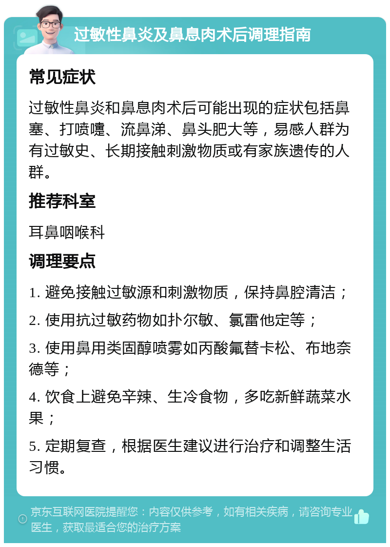 过敏性鼻炎及鼻息肉术后调理指南 常见症状 过敏性鼻炎和鼻息肉术后可能出现的症状包括鼻塞、打喷嚏、流鼻涕、鼻头肥大等，易感人群为有过敏史、长期接触刺激物质或有家族遗传的人群。 推荐科室 耳鼻咽喉科 调理要点 1. 避免接触过敏源和刺激物质，保持鼻腔清洁； 2. 使用抗过敏药物如扑尔敏、氯雷他定等； 3. 使用鼻用类固醇喷雾如丙酸氟替卡松、布地奈德等； 4. 饮食上避免辛辣、生冷食物，多吃新鲜蔬菜水果； 5. 定期复查，根据医生建议进行治疗和调整生活习惯。