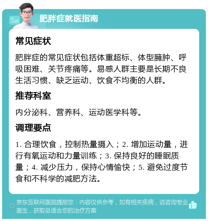 肥胖症就医指南 常见症状 肥胖症的常见症状包括体重超标、体型臃肿、呼吸困难、关节疼痛等。易感人群主要是长期不良生活习惯、缺乏运动、饮食不均衡的人群。 推荐科室 内分泌科、营养科、运动医学科等。 调理要点 1. 合理饮食，控制热量摄入；2. 增加运动量，进行有氧运动和力量训练；3. 保持良好的睡眠质量；4. 减少压力，保持心情愉快；5. 避免过度节食和不科学的减肥方法。