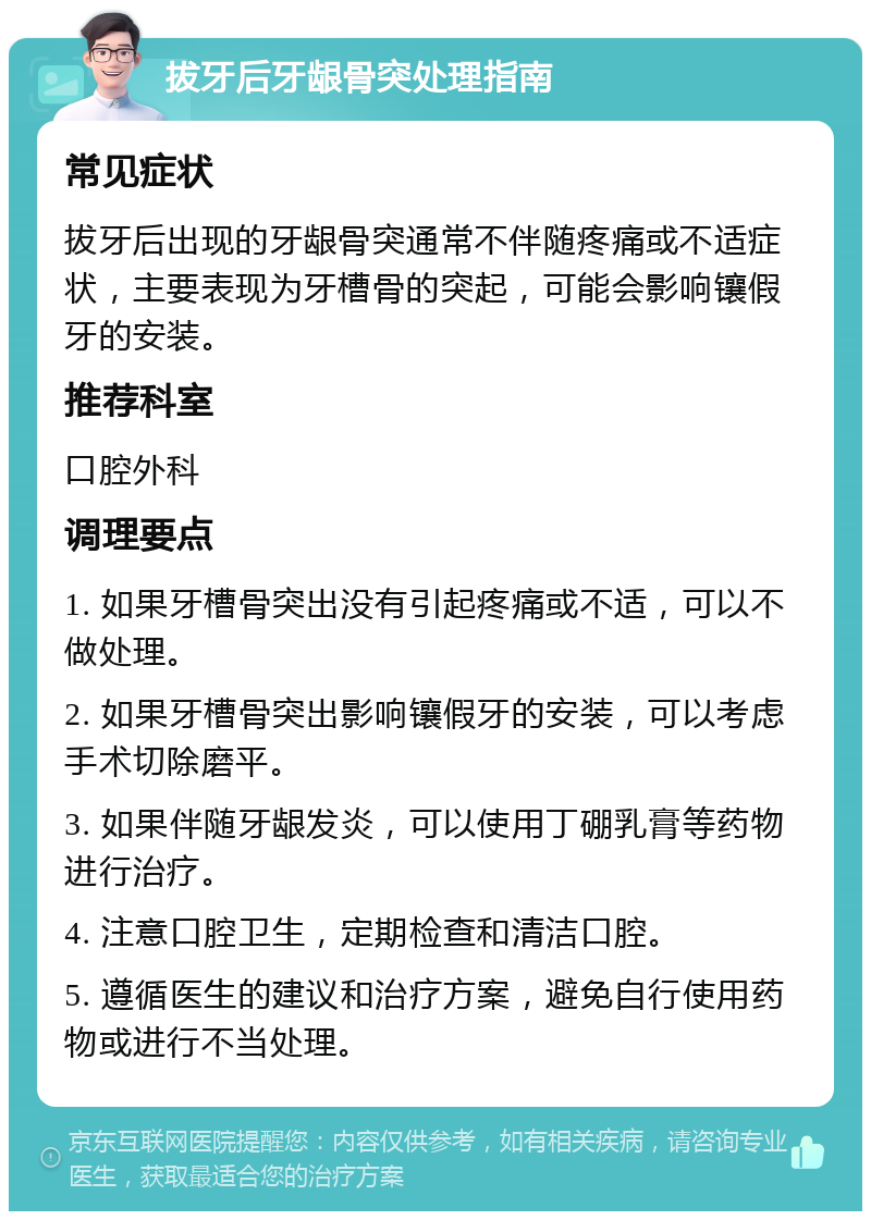 拔牙后牙龈骨突处理指南 常见症状 拔牙后出现的牙龈骨突通常不伴随疼痛或不适症状，主要表现为牙槽骨的突起，可能会影响镶假牙的安装。 推荐科室 口腔外科 调理要点 1. 如果牙槽骨突出没有引起疼痛或不适，可以不做处理。 2. 如果牙槽骨突出影响镶假牙的安装，可以考虑手术切除磨平。 3. 如果伴随牙龈发炎，可以使用丁硼乳膏等药物进行治疗。 4. 注意口腔卫生，定期检查和清洁口腔。 5. 遵循医生的建议和治疗方案，避免自行使用药物或进行不当处理。