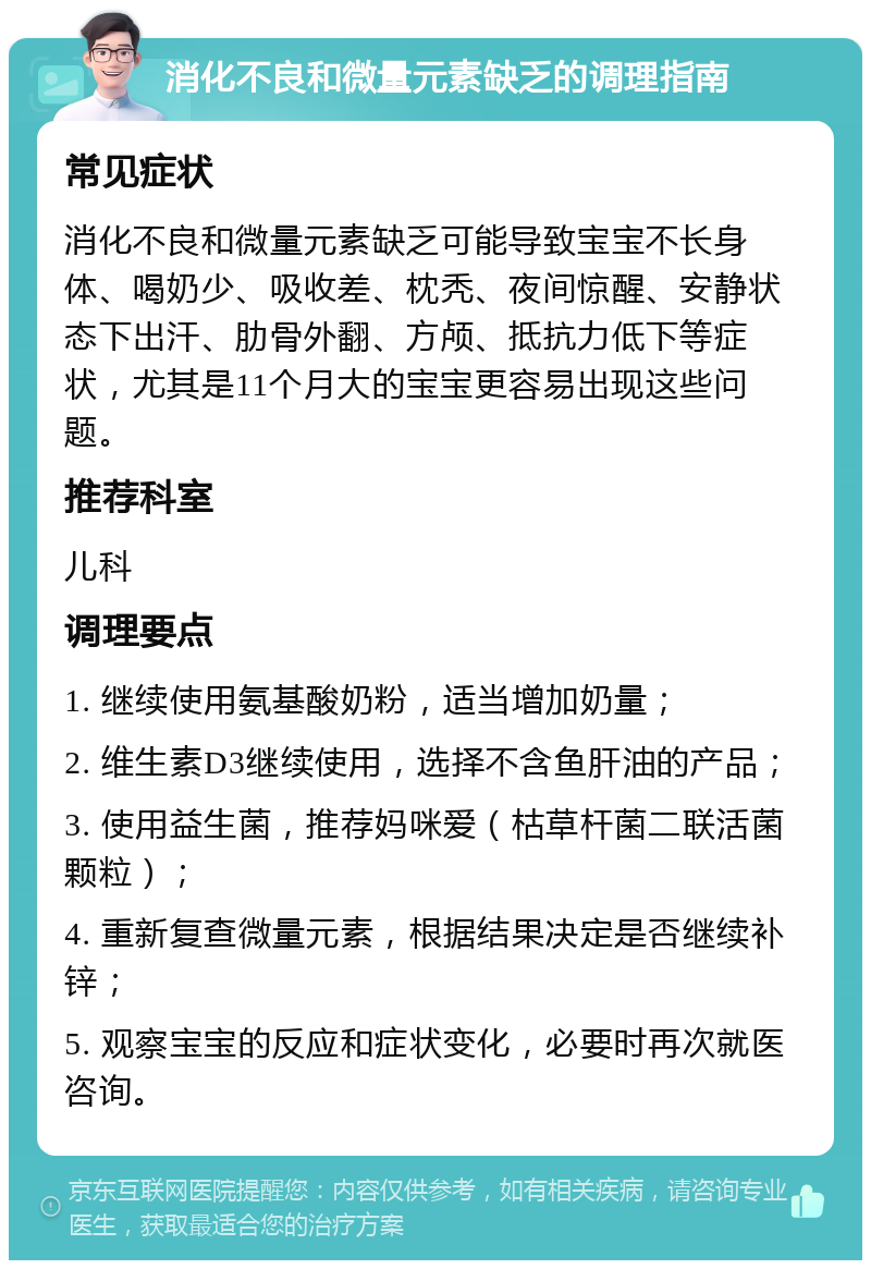 消化不良和微量元素缺乏的调理指南 常见症状 消化不良和微量元素缺乏可能导致宝宝不长身体、喝奶少、吸收差、枕秃、夜间惊醒、安静状态下出汗、肋骨外翻、方颅、抵抗力低下等症状，尤其是11个月大的宝宝更容易出现这些问题。 推荐科室 儿科 调理要点 1. 继续使用氨基酸奶粉，适当增加奶量； 2. 维生素D3继续使用，选择不含鱼肝油的产品； 3. 使用益生菌，推荐妈咪爱（枯草杆菌二联活菌颗粒）； 4. 重新复查微量元素，根据结果决定是否继续补锌； 5. 观察宝宝的反应和症状变化，必要时再次就医咨询。