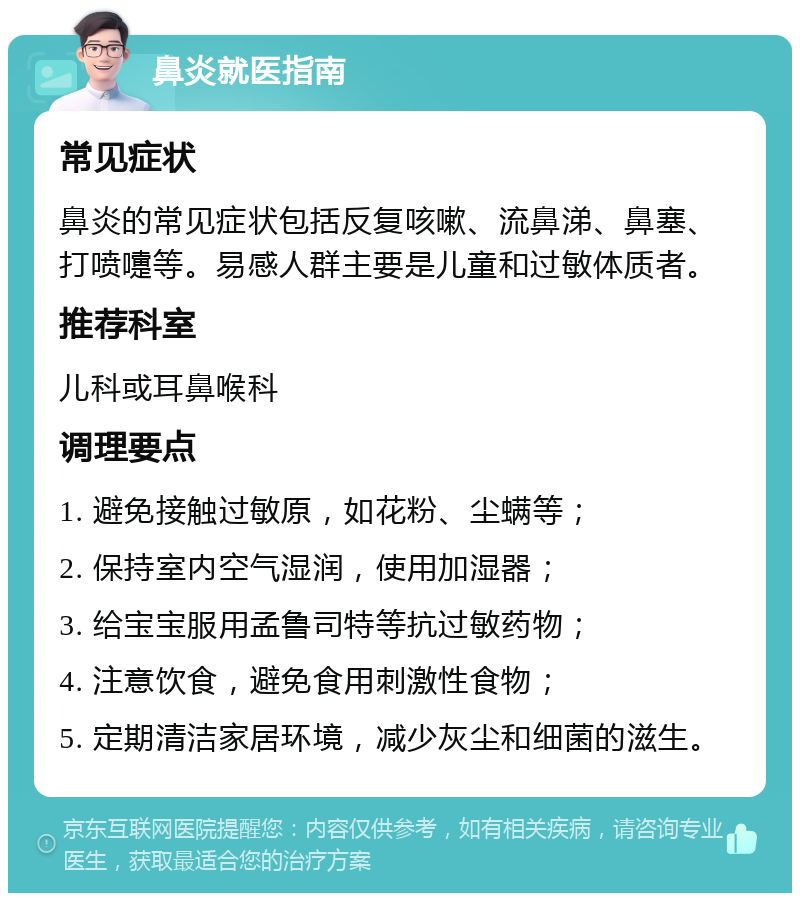 鼻炎就医指南 常见症状 鼻炎的常见症状包括反复咳嗽、流鼻涕、鼻塞、打喷嚏等。易感人群主要是儿童和过敏体质者。 推荐科室 儿科或耳鼻喉科 调理要点 1. 避免接触过敏原，如花粉、尘螨等； 2. 保持室内空气湿润，使用加湿器； 3. 给宝宝服用孟鲁司特等抗过敏药物； 4. 注意饮食，避免食用刺激性食物； 5. 定期清洁家居环境，减少灰尘和细菌的滋生。