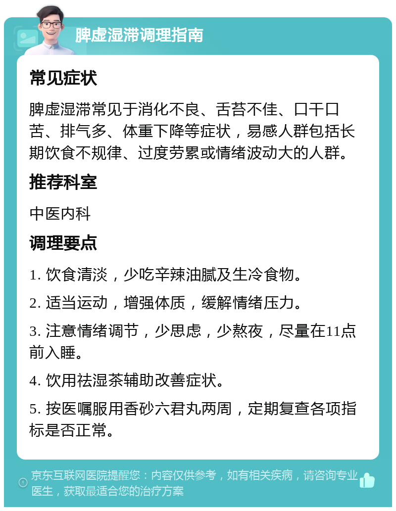 脾虚湿滞调理指南 常见症状 脾虚湿滞常见于消化不良、舌苔不佳、口干口苦、排气多、体重下降等症状，易感人群包括长期饮食不规律、过度劳累或情绪波动大的人群。 推荐科室 中医内科 调理要点 1. 饮食清淡，少吃辛辣油腻及生冷食物。 2. 适当运动，增强体质，缓解情绪压力。 3. 注意情绪调节，少思虑，少熬夜，尽量在11点前入睡。 4. 饮用祛湿茶辅助改善症状。 5. 按医嘱服用香砂六君丸两周，定期复查各项指标是否正常。