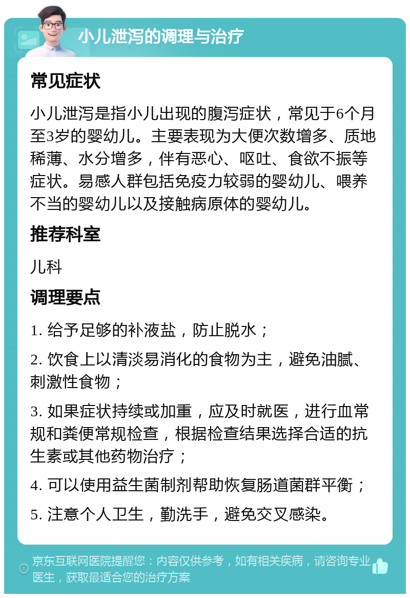 小儿泄泻的调理与治疗 常见症状 小儿泄泻是指小儿出现的腹泻症状，常见于6个月至3岁的婴幼儿。主要表现为大便次数增多、质地稀薄、水分增多，伴有恶心、呕吐、食欲不振等症状。易感人群包括免疫力较弱的婴幼儿、喂养不当的婴幼儿以及接触病原体的婴幼儿。 推荐科室 儿科 调理要点 1. 给予足够的补液盐，防止脱水； 2. 饮食上以清淡易消化的食物为主，避免油腻、刺激性食物； 3. 如果症状持续或加重，应及时就医，进行血常规和粪便常规检查，根据检查结果选择合适的抗生素或其他药物治疗； 4. 可以使用益生菌制剂帮助恢复肠道菌群平衡； 5. 注意个人卫生，勤洗手，避免交叉感染。