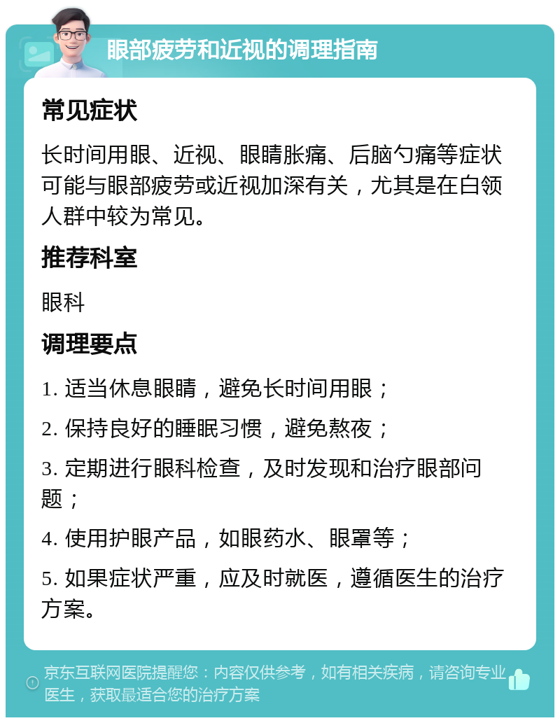 眼部疲劳和近视的调理指南 常见症状 长时间用眼、近视、眼睛胀痛、后脑勺痛等症状可能与眼部疲劳或近视加深有关，尤其是在白领人群中较为常见。 推荐科室 眼科 调理要点 1. 适当休息眼睛，避免长时间用眼； 2. 保持良好的睡眠习惯，避免熬夜； 3. 定期进行眼科检查，及时发现和治疗眼部问题； 4. 使用护眼产品，如眼药水、眼罩等； 5. 如果症状严重，应及时就医，遵循医生的治疗方案。