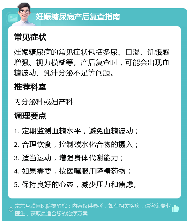 妊娠糖尿病产后复查指南 常见症状 妊娠糖尿病的常见症状包括多尿、口渴、饥饿感增强、视力模糊等。产后复查时，可能会出现血糖波动、乳汁分泌不足等问题。 推荐科室 内分泌科或妇产科 调理要点 1. 定期监测血糖水平，避免血糖波动； 2. 合理饮食，控制碳水化合物的摄入； 3. 适当运动，增强身体代谢能力； 4. 如果需要，按医嘱服用降糖药物； 5. 保持良好的心态，减少压力和焦虑。