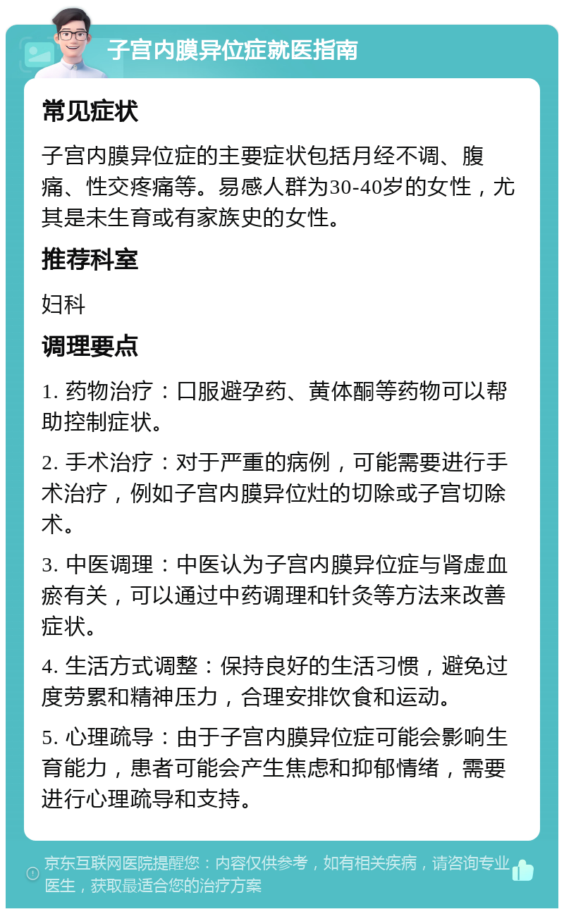 子宫内膜异位症就医指南 常见症状 子宫内膜异位症的主要症状包括月经不调、腹痛、性交疼痛等。易感人群为30-40岁的女性，尤其是未生育或有家族史的女性。 推荐科室 妇科 调理要点 1. 药物治疗：口服避孕药、黄体酮等药物可以帮助控制症状。 2. 手术治疗：对于严重的病例，可能需要进行手术治疗，例如子宫内膜异位灶的切除或子宫切除术。 3. 中医调理：中医认为子宫内膜异位症与肾虚血瘀有关，可以通过中药调理和针灸等方法来改善症状。 4. 生活方式调整：保持良好的生活习惯，避免过度劳累和精神压力，合理安排饮食和运动。 5. 心理疏导：由于子宫内膜异位症可能会影响生育能力，患者可能会产生焦虑和抑郁情绪，需要进行心理疏导和支持。