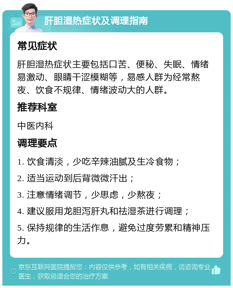 肝胆湿热症状及调理指南 常见症状 肝胆湿热症状主要包括口苦、便秘、失眠、情绪易激动、眼睛干涩模糊等，易感人群为经常熬夜、饮食不规律、情绪波动大的人群。 推荐科室 中医内科 调理要点 1. 饮食清淡，少吃辛辣油腻及生冷食物； 2. 适当运动到后背微微汗出； 3. 注意情绪调节，少思虑，少熬夜； 4. 建议服用龙胆泻肝丸和祛湿茶进行调理； 5. 保持规律的生活作息，避免过度劳累和精神压力。