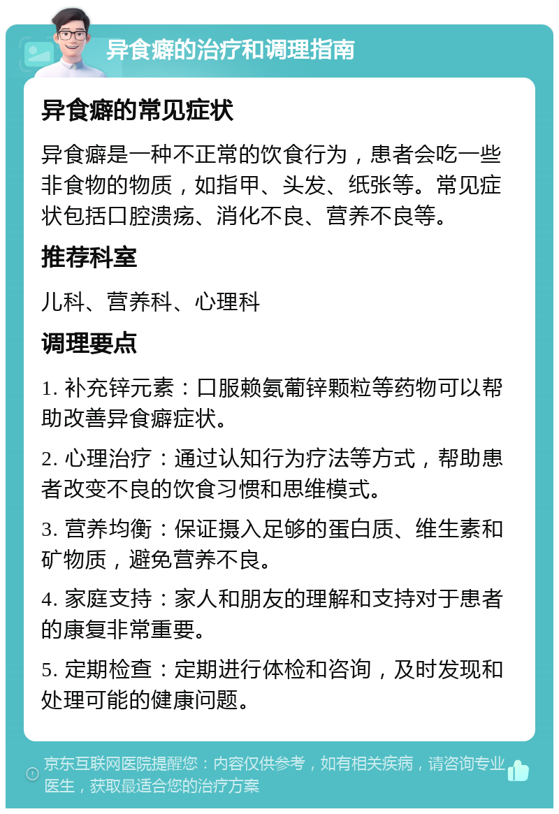 异食癖的治疗和调理指南 异食癖的常见症状 异食癖是一种不正常的饮食行为，患者会吃一些非食物的物质，如指甲、头发、纸张等。常见症状包括口腔溃疡、消化不良、营养不良等。 推荐科室 儿科、营养科、心理科 调理要点 1. 补充锌元素：口服赖氨葡锌颗粒等药物可以帮助改善异食癖症状。 2. 心理治疗：通过认知行为疗法等方式，帮助患者改变不良的饮食习惯和思维模式。 3. 营养均衡：保证摄入足够的蛋白质、维生素和矿物质，避免营养不良。 4. 家庭支持：家人和朋友的理解和支持对于患者的康复非常重要。 5. 定期检查：定期进行体检和咨询，及时发现和处理可能的健康问题。