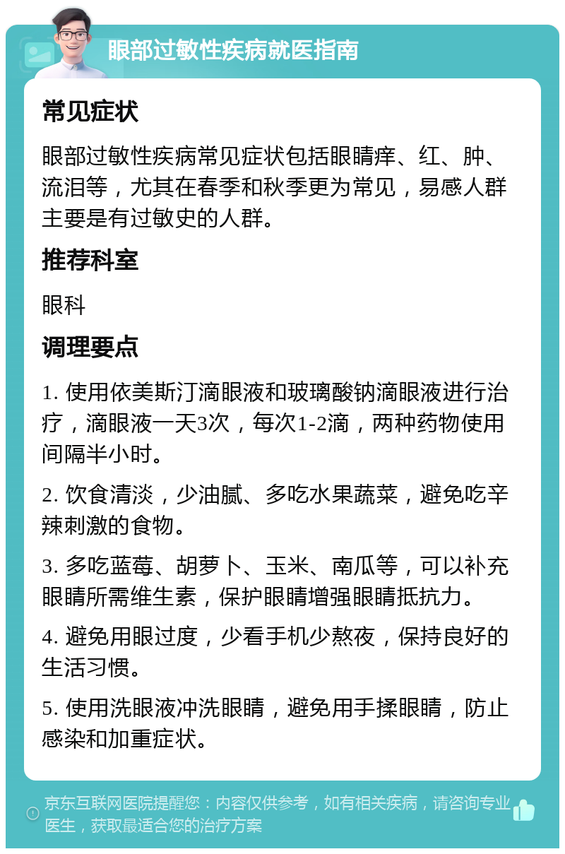 眼部过敏性疾病就医指南 常见症状 眼部过敏性疾病常见症状包括眼睛痒、红、肿、流泪等，尤其在春季和秋季更为常见，易感人群主要是有过敏史的人群。 推荐科室 眼科 调理要点 1. 使用依美斯汀滴眼液和玻璃酸钠滴眼液进行治疗，滴眼液一天3次，每次1-2滴，两种药物使用间隔半小时。 2. 饮食清淡，少油腻、多吃水果蔬菜，避免吃辛辣刺激的食物。 3. 多吃蓝莓、胡萝卜、玉米、南瓜等，可以补充眼睛所需维生素，保护眼睛增强眼睛抵抗力。 4. 避免用眼过度，少看手机少熬夜，保持良好的生活习惯。 5. 使用洗眼液冲洗眼睛，避免用手揉眼睛，防止感染和加重症状。