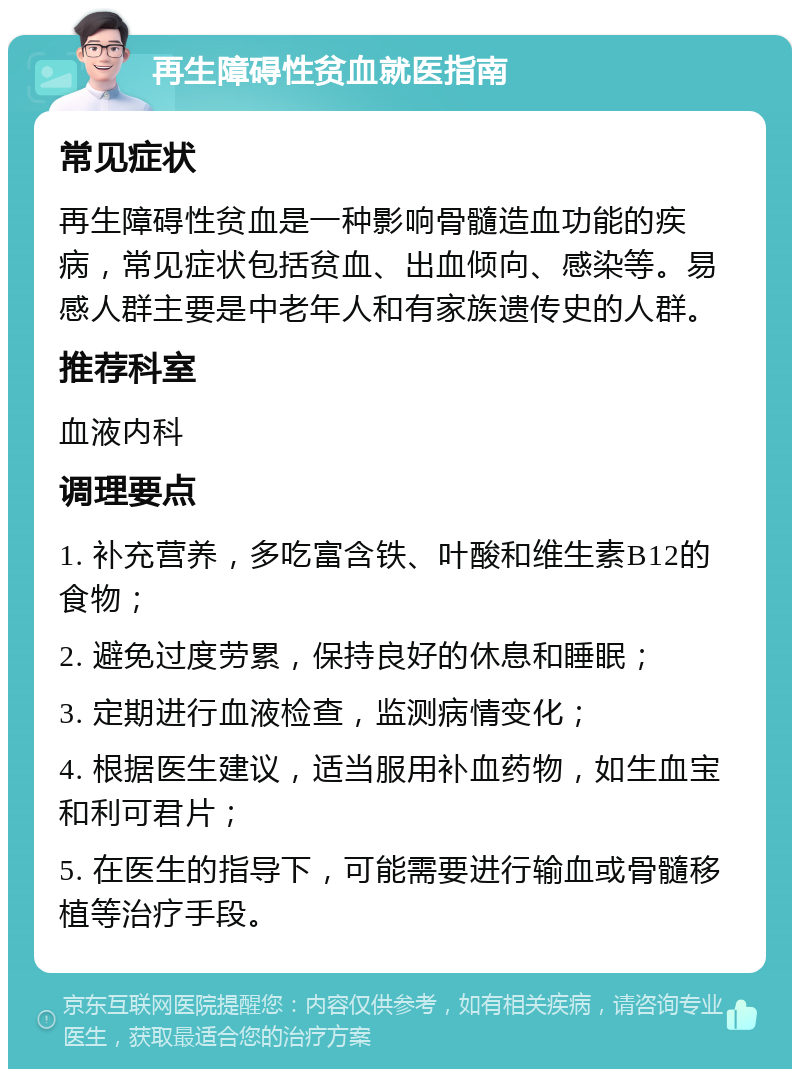 再生障碍性贫血就医指南 常见症状 再生障碍性贫血是一种影响骨髓造血功能的疾病，常见症状包括贫血、出血倾向、感染等。易感人群主要是中老年人和有家族遗传史的人群。 推荐科室 血液内科 调理要点 1. 补充营养，多吃富含铁、叶酸和维生素B12的食物； 2. 避免过度劳累，保持良好的休息和睡眠； 3. 定期进行血液检查，监测病情变化； 4. 根据医生建议，适当服用补血药物，如生血宝和利可君片； 5. 在医生的指导下，可能需要进行输血或骨髓移植等治疗手段。