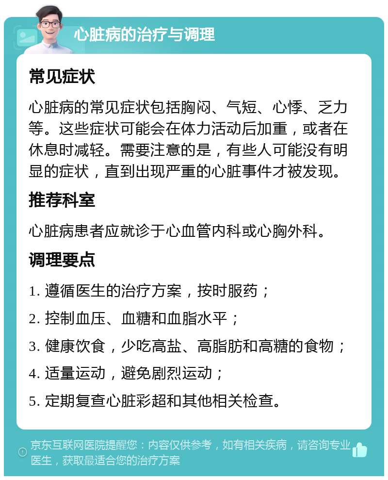 心脏病的治疗与调理 常见症状 心脏病的常见症状包括胸闷、气短、心悸、乏力等。这些症状可能会在体力活动后加重，或者在休息时减轻。需要注意的是，有些人可能没有明显的症状，直到出现严重的心脏事件才被发现。 推荐科室 心脏病患者应就诊于心血管内科或心胸外科。 调理要点 1. 遵循医生的治疗方案，按时服药； 2. 控制血压、血糖和血脂水平； 3. 健康饮食，少吃高盐、高脂肪和高糖的食物； 4. 适量运动，避免剧烈运动； 5. 定期复查心脏彩超和其他相关检查。