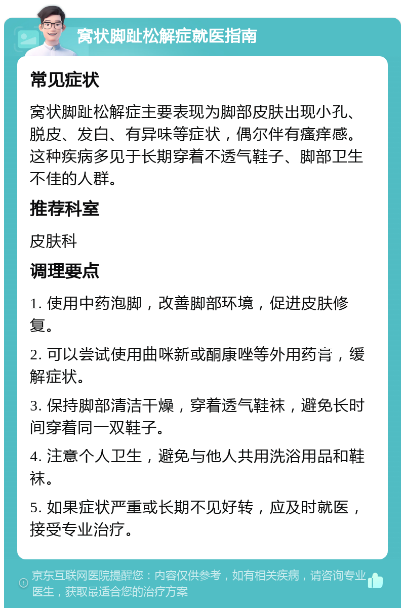 窝状脚趾松解症就医指南 常见症状 窝状脚趾松解症主要表现为脚部皮肤出现小孔、脱皮、发白、有异味等症状，偶尔伴有瘙痒感。这种疾病多见于长期穿着不透气鞋子、脚部卫生不佳的人群。 推荐科室 皮肤科 调理要点 1. 使用中药泡脚，改善脚部环境，促进皮肤修复。 2. 可以尝试使用曲咪新或酮康唑等外用药膏，缓解症状。 3. 保持脚部清洁干燥，穿着透气鞋袜，避免长时间穿着同一双鞋子。 4. 注意个人卫生，避免与他人共用洗浴用品和鞋袜。 5. 如果症状严重或长期不见好转，应及时就医，接受专业治疗。