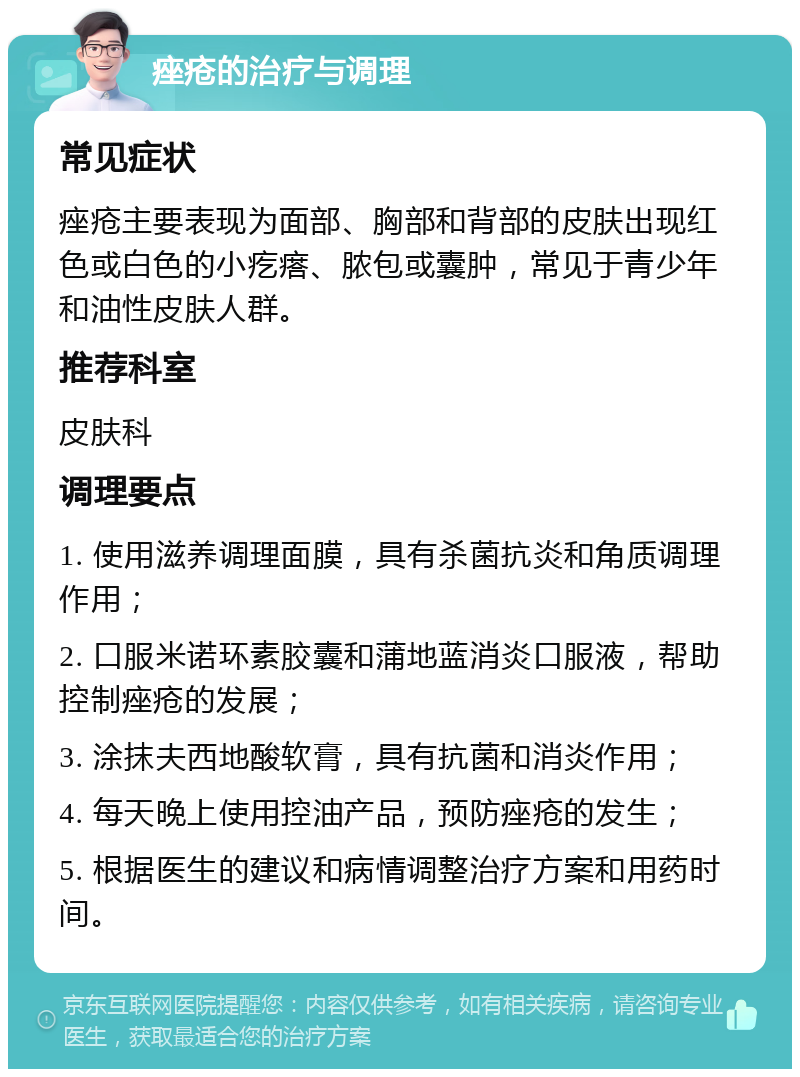 痤疮的治疗与调理 常见症状 痤疮主要表现为面部、胸部和背部的皮肤出现红色或白色的小疙瘩、脓包或囊肿，常见于青少年和油性皮肤人群。 推荐科室 皮肤科 调理要点 1. 使用滋养调理面膜，具有杀菌抗炎和角质调理作用； 2. 口服米诺环素胶囊和蒲地蓝消炎口服液，帮助控制痤疮的发展； 3. 涂抹夫西地酸软膏，具有抗菌和消炎作用； 4. 每天晚上使用控油产品，预防痤疮的发生； 5. 根据医生的建议和病情调整治疗方案和用药时间。