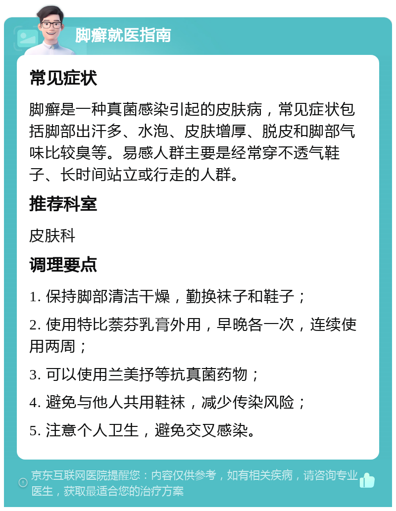 脚癣就医指南 常见症状 脚癣是一种真菌感染引起的皮肤病，常见症状包括脚部出汗多、水泡、皮肤增厚、脱皮和脚部气味比较臭等。易感人群主要是经常穿不透气鞋子、长时间站立或行走的人群。 推荐科室 皮肤科 调理要点 1. 保持脚部清洁干燥，勤换袜子和鞋子； 2. 使用特比萘芬乳膏外用，早晚各一次，连续使用两周； 3. 可以使用兰美抒等抗真菌药物； 4. 避免与他人共用鞋袜，减少传染风险； 5. 注意个人卫生，避免交叉感染。