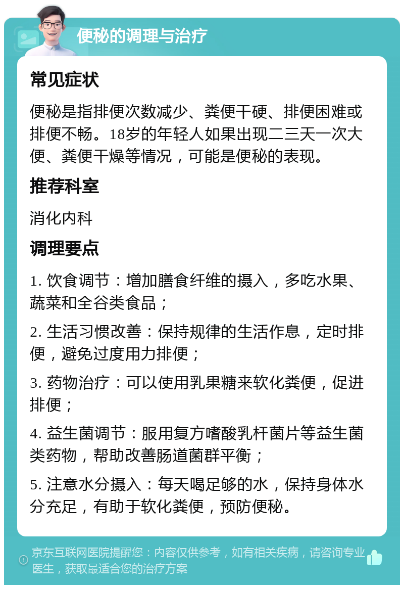 便秘的调理与治疗 常见症状 便秘是指排便次数减少、粪便干硬、排便困难或排便不畅。18岁的年轻人如果出现二三天一次大便、粪便干燥等情况，可能是便秘的表现。 推荐科室 消化内科 调理要点 1. 饮食调节：增加膳食纤维的摄入，多吃水果、蔬菜和全谷类食品； 2. 生活习惯改善：保持规律的生活作息，定时排便，避免过度用力排便； 3. 药物治疗：可以使用乳果糖来软化粪便，促进排便； 4. 益生菌调节：服用复方嗜酸乳杆菌片等益生菌类药物，帮助改善肠道菌群平衡； 5. 注意水分摄入：每天喝足够的水，保持身体水分充足，有助于软化粪便，预防便秘。