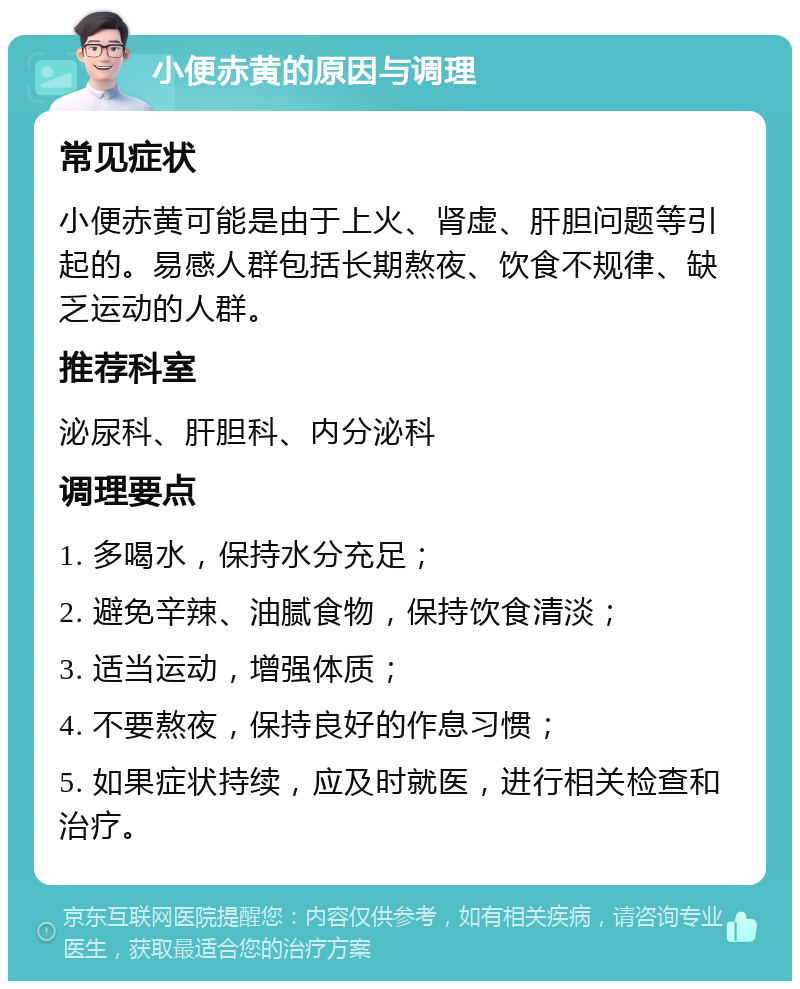 小便赤黄的原因与调理 常见症状 小便赤黄可能是由于上火、肾虚、肝胆问题等引起的。易感人群包括长期熬夜、饮食不规律、缺乏运动的人群。 推荐科室 泌尿科、肝胆科、内分泌科 调理要点 1. 多喝水，保持水分充足； 2. 避免辛辣、油腻食物，保持饮食清淡； 3. 适当运动，增强体质； 4. 不要熬夜，保持良好的作息习惯； 5. 如果症状持续，应及时就医，进行相关检查和治疗。