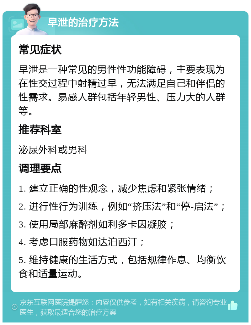 早泄的治疗方法 常见症状 早泄是一种常见的男性性功能障碍，主要表现为在性交过程中射精过早，无法满足自己和伴侣的性需求。易感人群包括年轻男性、压力大的人群等。 推荐科室 泌尿外科或男科 调理要点 1. 建立正确的性观念，减少焦虑和紧张情绪； 2. 进行性行为训练，例如“挤压法”和“停-启法”； 3. 使用局部麻醉剂如利多卡因凝胶； 4. 考虑口服药物如达泊西汀； 5. 维持健康的生活方式，包括规律作息、均衡饮食和适量运动。