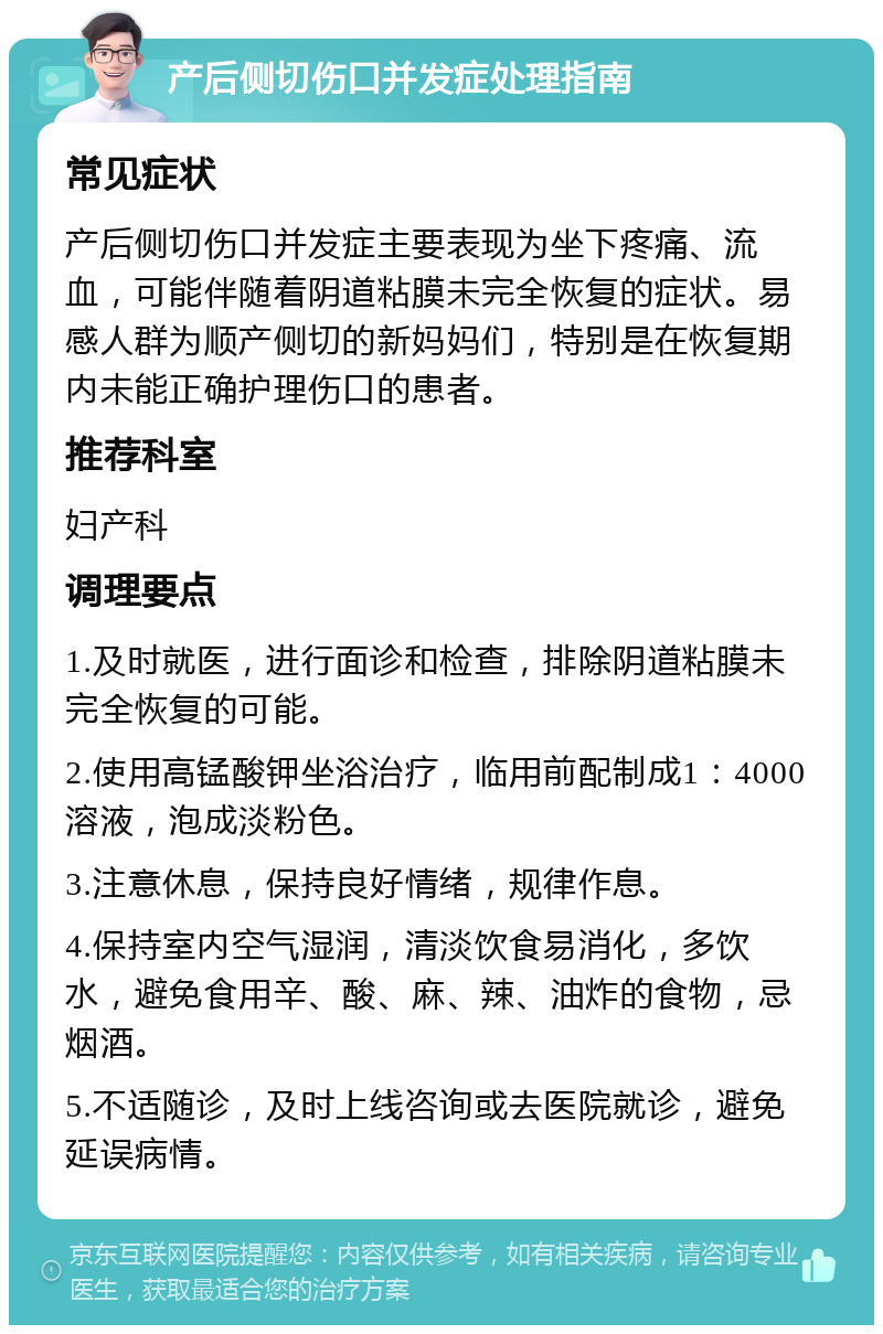 产后侧切伤口并发症处理指南 常见症状 产后侧切伤口并发症主要表现为坐下疼痛、流血，可能伴随着阴道粘膜未完全恢复的症状。易感人群为顺产侧切的新妈妈们，特别是在恢复期内未能正确护理伤口的患者。 推荐科室 妇产科 调理要点 1.及时就医，进行面诊和检查，排除阴道粘膜未完全恢复的可能。 2.使用高锰酸钾坐浴治疗，临用前配制成1：4000溶液，泡成淡粉色。 3.注意休息，保持良好情绪，规律作息。 4.保持室内空气湿润，清淡饮食易消化，多饮水，避免食用辛、酸、麻、辣、油炸的食物，忌烟酒。 5.不适随诊，及时上线咨询或去医院就诊，避免延误病情。