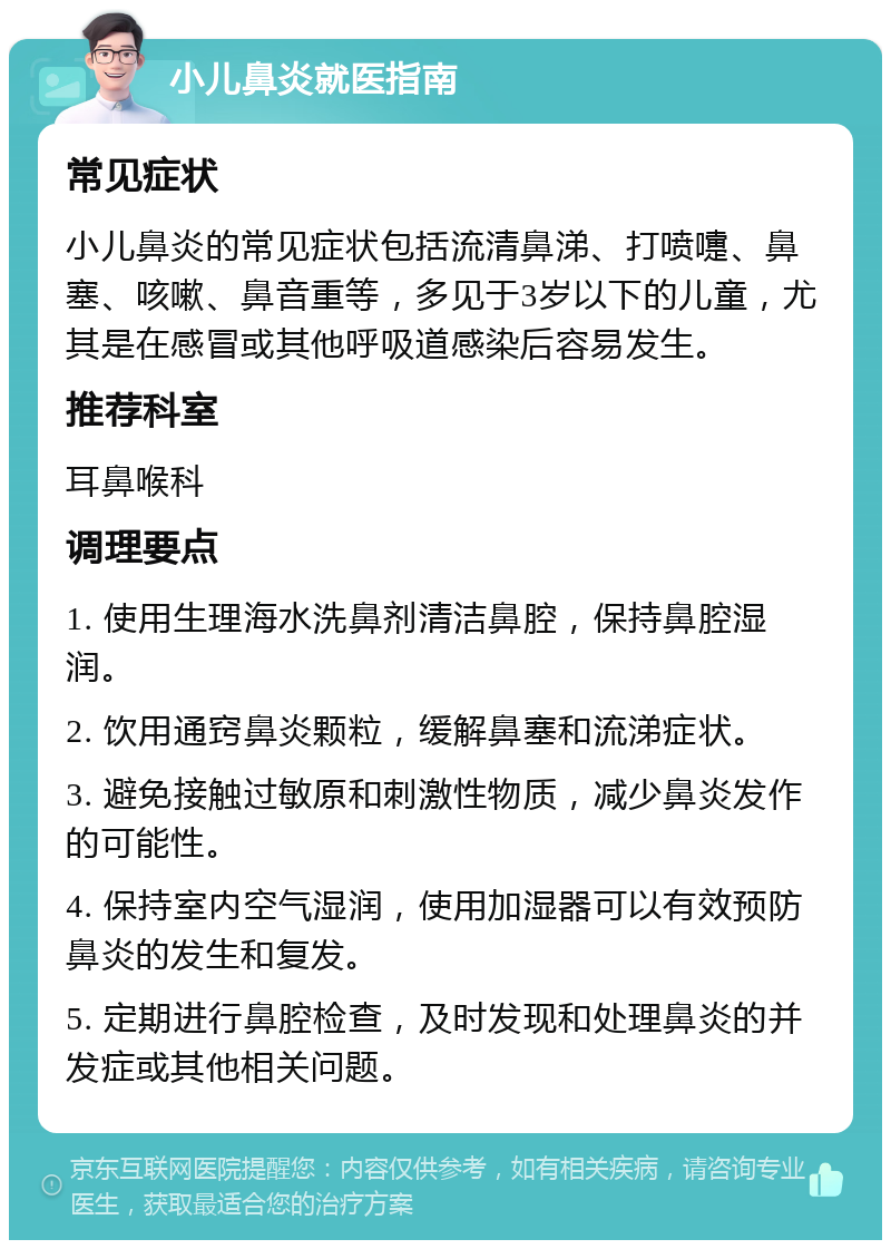 小儿鼻炎就医指南 常见症状 小儿鼻炎的常见症状包括流清鼻涕、打喷嚏、鼻塞、咳嗽、鼻音重等，多见于3岁以下的儿童，尤其是在感冒或其他呼吸道感染后容易发生。 推荐科室 耳鼻喉科 调理要点 1. 使用生理海水洗鼻剂清洁鼻腔，保持鼻腔湿润。 2. 饮用通窍鼻炎颗粒，缓解鼻塞和流涕症状。 3. 避免接触过敏原和刺激性物质，减少鼻炎发作的可能性。 4. 保持室内空气湿润，使用加湿器可以有效预防鼻炎的发生和复发。 5. 定期进行鼻腔检查，及时发现和处理鼻炎的并发症或其他相关问题。