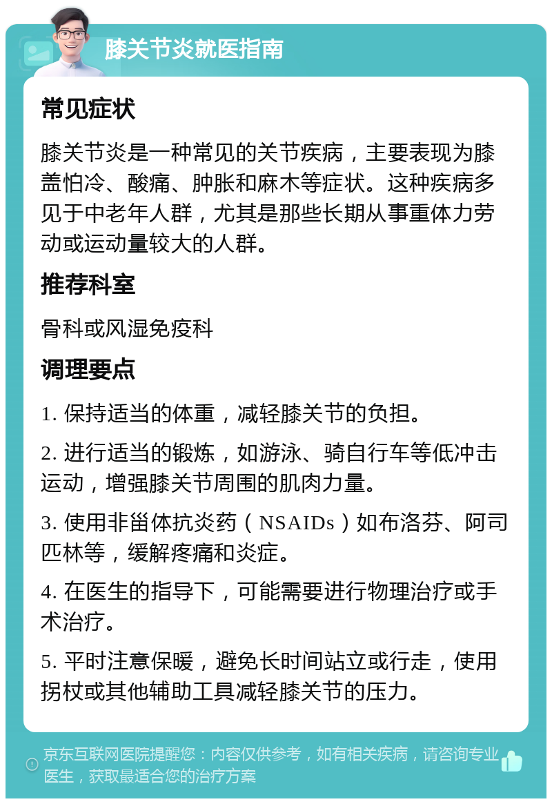 膝关节炎就医指南 常见症状 膝关节炎是一种常见的关节疾病，主要表现为膝盖怕冷、酸痛、肿胀和麻木等症状。这种疾病多见于中老年人群，尤其是那些长期从事重体力劳动或运动量较大的人群。 推荐科室 骨科或风湿免疫科 调理要点 1. 保持适当的体重，减轻膝关节的负担。 2. 进行适当的锻炼，如游泳、骑自行车等低冲击运动，增强膝关节周围的肌肉力量。 3. 使用非甾体抗炎药（NSAIDs）如布洛芬、阿司匹林等，缓解疼痛和炎症。 4. 在医生的指导下，可能需要进行物理治疗或手术治疗。 5. 平时注意保暖，避免长时间站立或行走，使用拐杖或其他辅助工具减轻膝关节的压力。