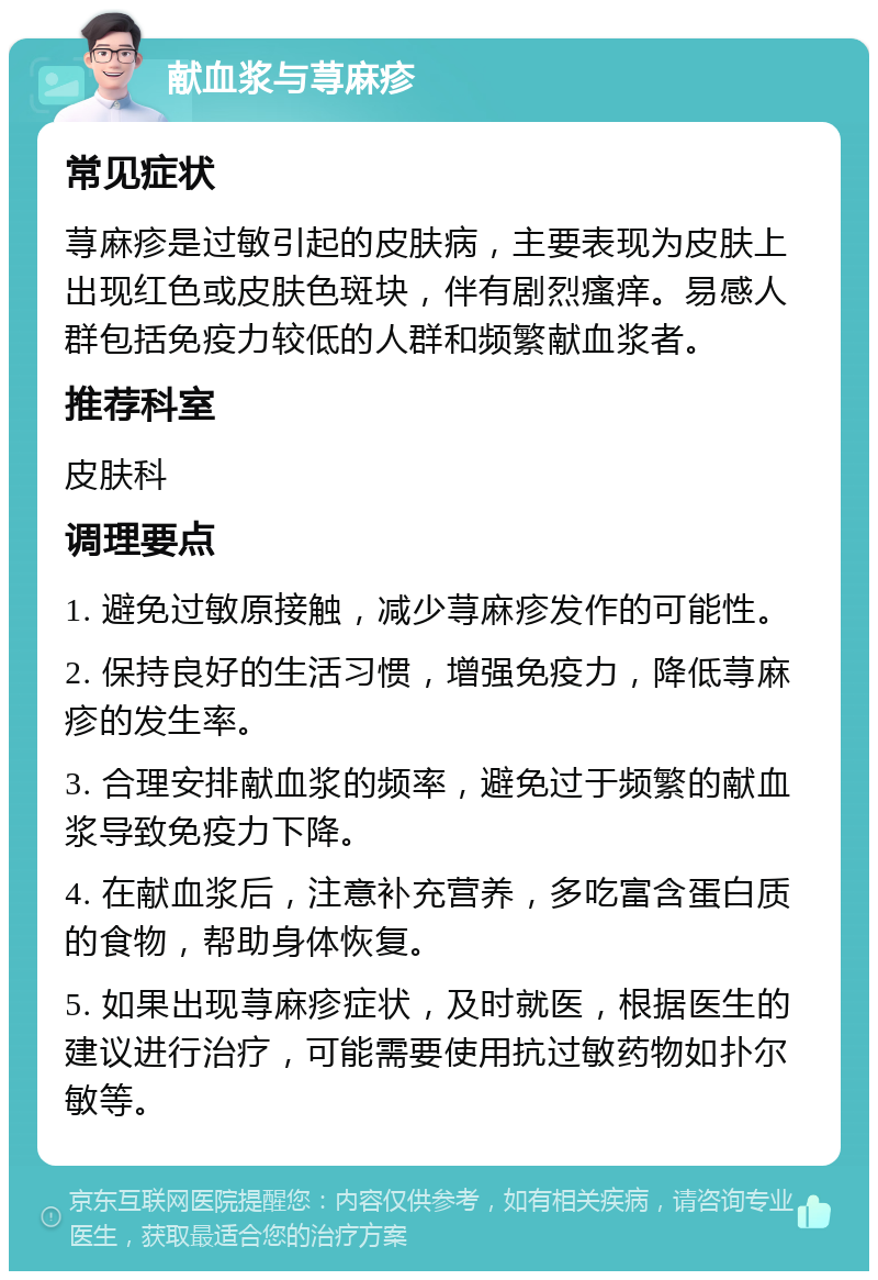 献血浆与荨麻疹 常见症状 荨麻疹是过敏引起的皮肤病，主要表现为皮肤上出现红色或皮肤色斑块，伴有剧烈瘙痒。易感人群包括免疫力较低的人群和频繁献血浆者。 推荐科室 皮肤科 调理要点 1. 避免过敏原接触，减少荨麻疹发作的可能性。 2. 保持良好的生活习惯，增强免疫力，降低荨麻疹的发生率。 3. 合理安排献血浆的频率，避免过于频繁的献血浆导致免疫力下降。 4. 在献血浆后，注意补充营养，多吃富含蛋白质的食物，帮助身体恢复。 5. 如果出现荨麻疹症状，及时就医，根据医生的建议进行治疗，可能需要使用抗过敏药物如扑尔敏等。