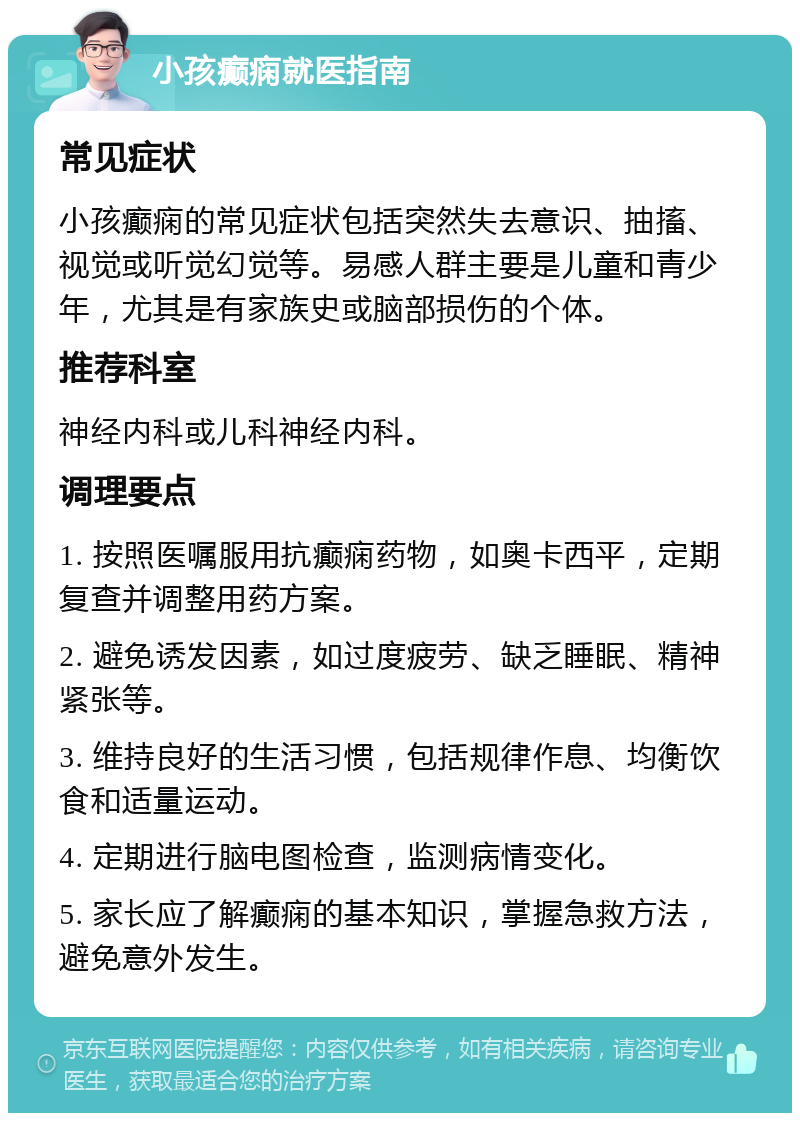 小孩癫痫就医指南 常见症状 小孩癫痫的常见症状包括突然失去意识、抽搐、视觉或听觉幻觉等。易感人群主要是儿童和青少年，尤其是有家族史或脑部损伤的个体。 推荐科室 神经内科或儿科神经内科。 调理要点 1. 按照医嘱服用抗癫痫药物，如奥卡西平，定期复查并调整用药方案。 2. 避免诱发因素，如过度疲劳、缺乏睡眠、精神紧张等。 3. 维持良好的生活习惯，包括规律作息、均衡饮食和适量运动。 4. 定期进行脑电图检查，监测病情变化。 5. 家长应了解癫痫的基本知识，掌握急救方法，避免意外发生。