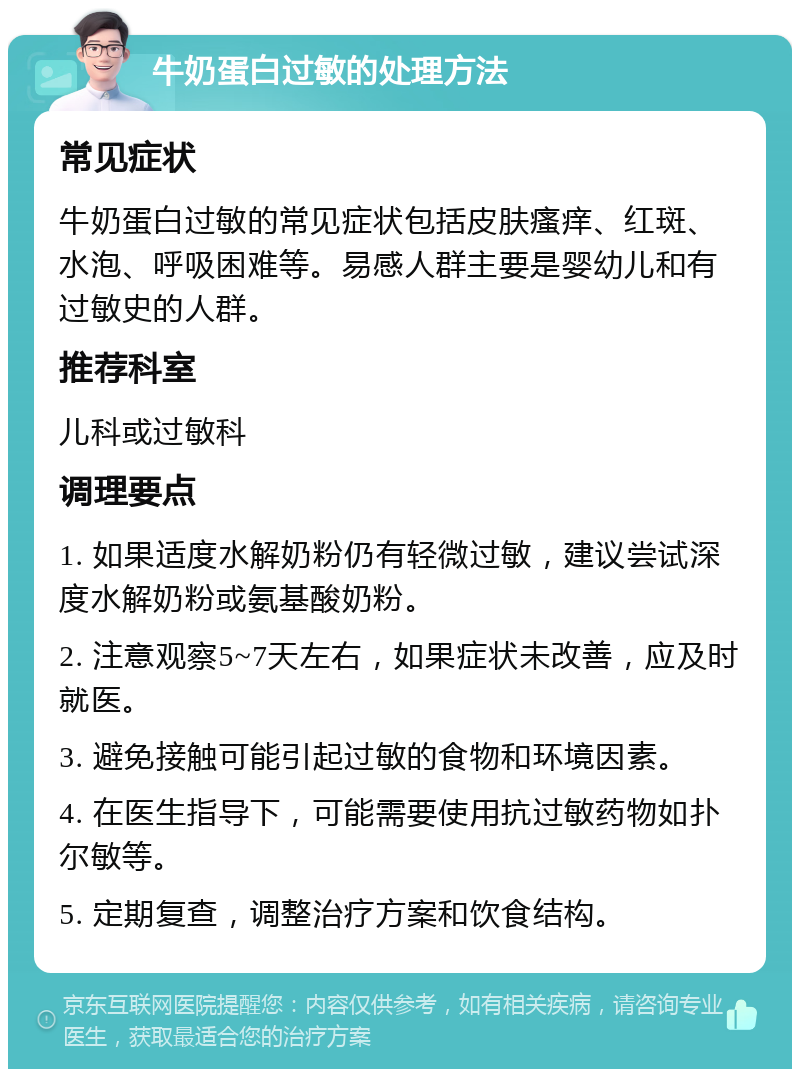 牛奶蛋白过敏的处理方法 常见症状 牛奶蛋白过敏的常见症状包括皮肤瘙痒、红斑、水泡、呼吸困难等。易感人群主要是婴幼儿和有过敏史的人群。 推荐科室 儿科或过敏科 调理要点 1. 如果适度水解奶粉仍有轻微过敏，建议尝试深度水解奶粉或氨基酸奶粉。 2. 注意观察5~7天左右，如果症状未改善，应及时就医。 3. 避免接触可能引起过敏的食物和环境因素。 4. 在医生指导下，可能需要使用抗过敏药物如扑尔敏等。 5. 定期复查，调整治疗方案和饮食结构。