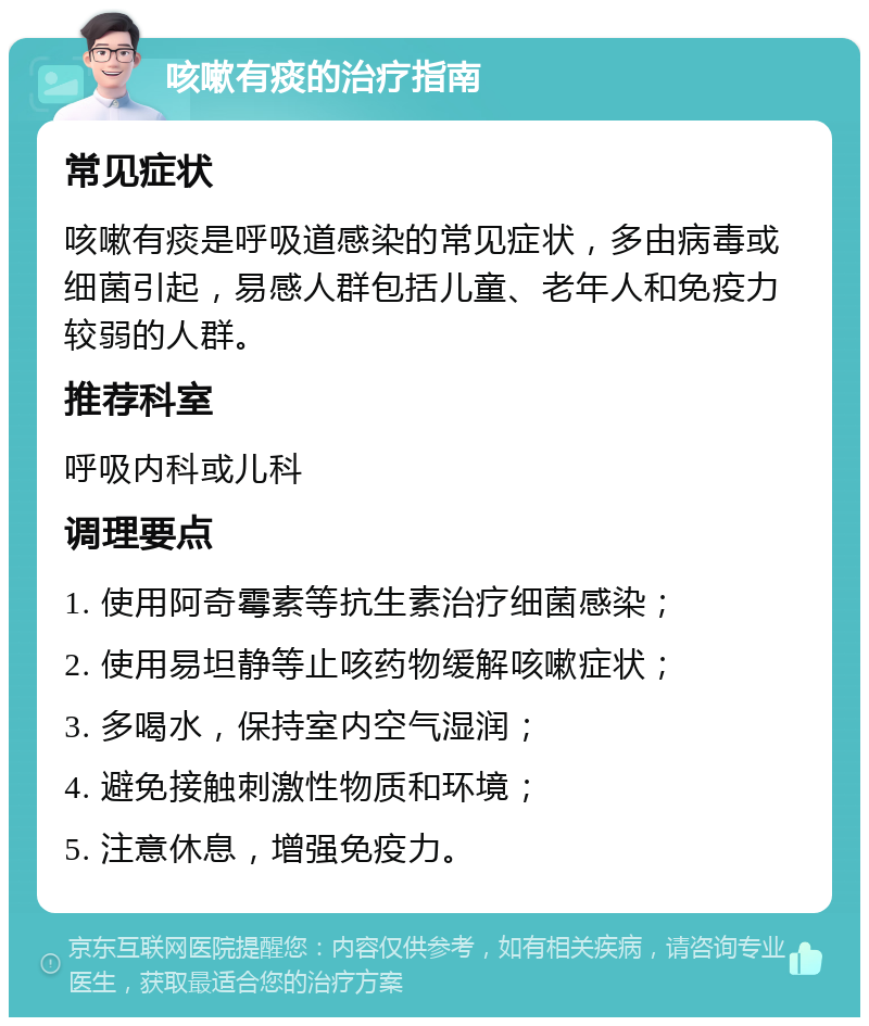 咳嗽有痰的治疗指南 常见症状 咳嗽有痰是呼吸道感染的常见症状，多由病毒或细菌引起，易感人群包括儿童、老年人和免疫力较弱的人群。 推荐科室 呼吸内科或儿科 调理要点 1. 使用阿奇霉素等抗生素治疗细菌感染； 2. 使用易坦静等止咳药物缓解咳嗽症状； 3. 多喝水，保持室内空气湿润； 4. 避免接触刺激性物质和环境； 5. 注意休息，增强免疫力。