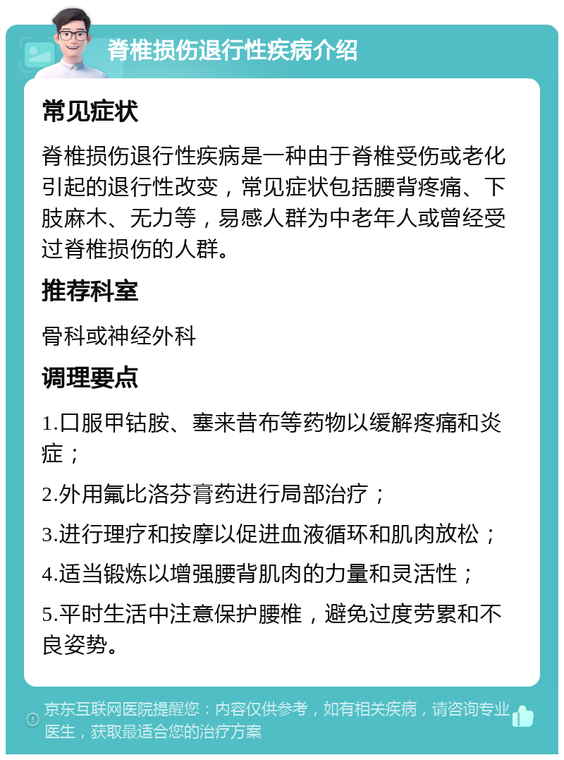 脊椎损伤退行性疾病介绍 常见症状 脊椎损伤退行性疾病是一种由于脊椎受伤或老化引起的退行性改变，常见症状包括腰背疼痛、下肢麻木、无力等，易感人群为中老年人或曾经受过脊椎损伤的人群。 推荐科室 骨科或神经外科 调理要点 1.口服甲钴胺、塞来昔布等药物以缓解疼痛和炎症； 2.外用氟比洛芬膏药进行局部治疗； 3.进行理疗和按摩以促进血液循环和肌肉放松； 4.适当锻炼以增强腰背肌肉的力量和灵活性； 5.平时生活中注意保护腰椎，避免过度劳累和不良姿势。