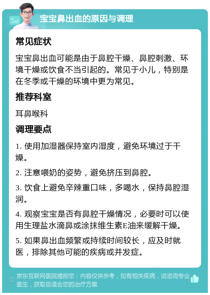 宝宝鼻出血的原因与调理 常见症状 宝宝鼻出血可能是由于鼻腔干燥、鼻腔刺激、环境干燥或饮食不当引起的。常见于小儿，特别是在冬季或干燥的环境中更为常见。 推荐科室 耳鼻喉科 调理要点 1. 使用加湿器保持室内湿度，避免环境过于干燥。 2. 注意喂奶的姿势，避免挤压到鼻腔。 3. 饮食上避免辛辣重口味，多喝水，保持鼻腔湿润。 4. 观察宝宝是否有鼻腔干燥情况，必要时可以使用生理盐水滴鼻或涂抹维生素E油来缓解干燥。 5. 如果鼻出血频繁或持续时间较长，应及时就医，排除其他可能的疾病或并发症。