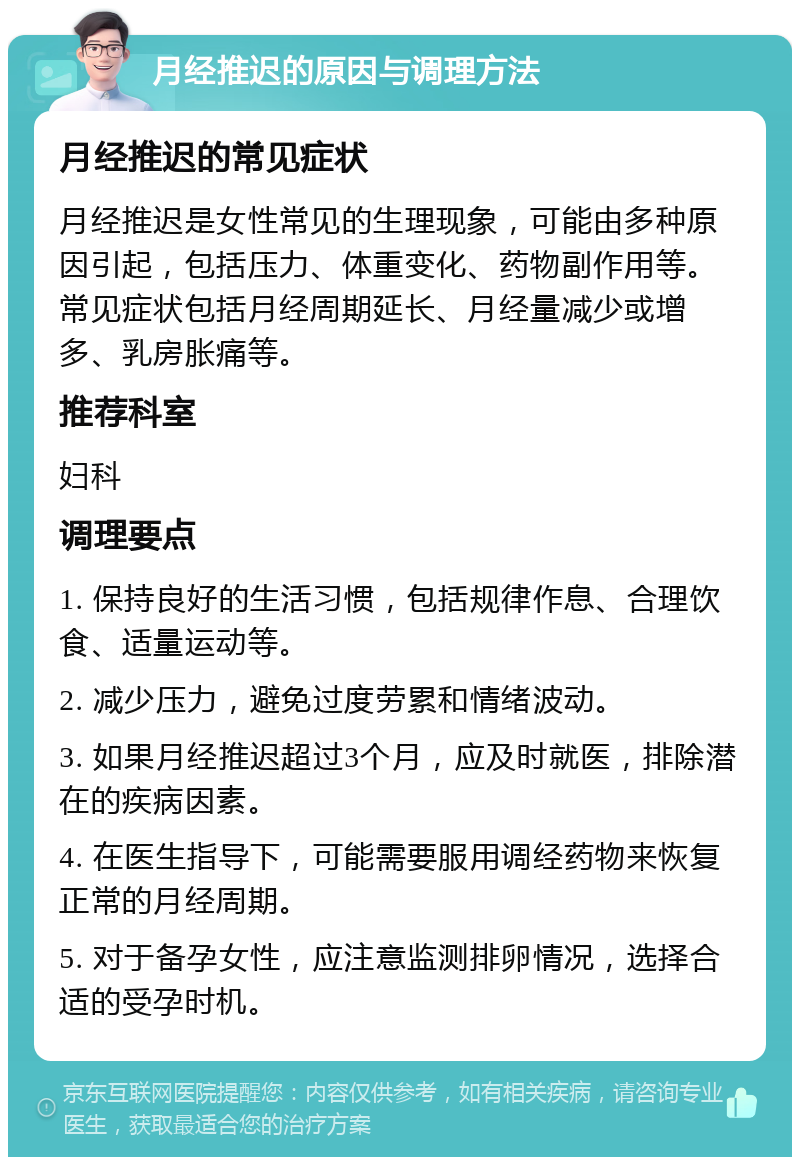 月经推迟的原因与调理方法 月经推迟的常见症状 月经推迟是女性常见的生理现象，可能由多种原因引起，包括压力、体重变化、药物副作用等。常见症状包括月经周期延长、月经量减少或增多、乳房胀痛等。 推荐科室 妇科 调理要点 1. 保持良好的生活习惯，包括规律作息、合理饮食、适量运动等。 2. 减少压力，避免过度劳累和情绪波动。 3. 如果月经推迟超过3个月，应及时就医，排除潜在的疾病因素。 4. 在医生指导下，可能需要服用调经药物来恢复正常的月经周期。 5. 对于备孕女性，应注意监测排卵情况，选择合适的受孕时机。