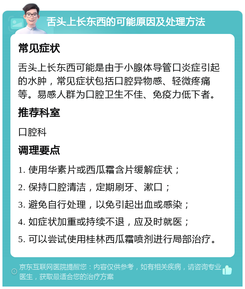 舌头上长东西的可能原因及处理方法 常见症状 舌头上长东西可能是由于小腺体导管口炎症引起的水肿，常见症状包括口腔异物感、轻微疼痛等。易感人群为口腔卫生不佳、免疫力低下者。 推荐科室 口腔科 调理要点 1. 使用华素片或西瓜霜含片缓解症状； 2. 保持口腔清洁，定期刷牙、漱口； 3. 避免自行处理，以免引起出血或感染； 4. 如症状加重或持续不退，应及时就医； 5. 可以尝试使用桂林西瓜霜喷剂进行局部治疗。